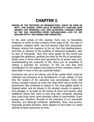 CHAPTER I.
ORIGIN OF THE DOCTRINE OF PROBABILITIES.—ESSAY OF JOHN DE
WITT.—THE PLAGUE.—FIRST BILLS OF MORTALITY.—CAPTAIN JOHN
GRAUNT—HIS OPINIONS, LIFE, AND ESTIMATES.—CURIOUS TERMS
IN THE OLD REGISTERS—THEIR EXPLANATIONS.—LIFE OF SIR
WILLIAM PETTY—HIS CAREER AND CHARACTER.
In the early annals of this country, there was no foundation
whatever on which to form a theory of the value of life. The wars of
succession, intestine strife, and civil discord, killed their thousands.
Disease, arising from exposure to the air, from foul dwelling-places,
and from an absence of the comforts of advanced civilisation, slew
its tens of thousands. They who were spared by the sword and
escaped the pestilence, perished too often by the fire of persecution.
Death came in forms which were governed by no known laws; and,
notwithstanding the insecurity of life, there was no possibility of
making a provision for survivors. To this we owe that kind
consideration for the widows and orphans of their members, which is
observable in many of the city corporate bodies.
Commerce was yet in its infancy, and all the capital which could be
collected, was necessary to its development. It was, indeed, on this
that the wisdom of the executive was concentrated. Every half
century brought rumours of some new land which was to enrich the
adventurers who combined to explore it. The most gallant spirits of
England sailed, and not always in the stoutest vessels, to explore a
new passage, or to trade on the shores of some new country, alike
indifferent where they went or how long they remained, provided
they could bring home some attractive article of merchandise. Every
energy was, therefore, devoted to the extension of our mercantile
interests; and although Lombards, goldsmiths, Jews, and usurers,
frequently granted annuities, there appears to have been no united
attempt to grant assurances on lives.
 
