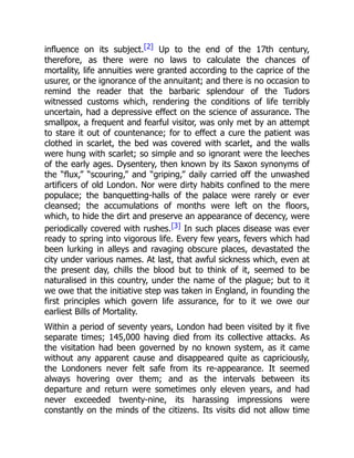 influence on its subject.[2] Up to the end of the 17th century,
therefore, as there were no laws to calculate the chances of
mortality, life annuities were granted according to the caprice of the
usurer, or the ignorance of the annuitant; and there is no occasion to
remind the reader that the barbaric splendour of the Tudors
witnessed customs which, rendering the conditions of life terribly
uncertain, had a depressive effect on the science of assurance. The
smallpox, a frequent and fearful visitor, was only met by an attempt
to stare it out of countenance; for to effect a cure the patient was
clothed in scarlet, the bed was covered with scarlet, and the walls
were hung with scarlet; so simple and so ignorant were the leeches
of the early ages. Dysentery, then known by its Saxon synonyms of
the “flux,” “scouring,” and “griping,” daily carried off the unwashed
artificers of old London. Nor were dirty habits confined to the mere
populace; the banquetting-halls of the palace were rarely or ever
cleansed; the accumulations of months were left on the floors,
which, to hide the dirt and preserve an appearance of decency, were
periodically covered with rushes.[3] In such places disease was ever
ready to spring into vigorous life. Every few years, fevers which had
been lurking in alleys and ravaging obscure places, devastated the
city under various names. At last, that awful sickness which, even at
the present day, chills the blood but to think of it, seemed to be
naturalised in this country, under the name of the plague; but to it
we owe that the initiative step was taken in England, in founding the
first principles which govern life assurance, for to it we owe our
earliest Bills of Mortality.
Within a period of seventy years, London had been visited by it five
separate times; 145,000 having died from its collective attacks. As
the visitation had been governed by no known system, as it came
without any apparent cause and disappeared quite as capriciously,
the Londoners never felt safe from its re-appearance. It seemed
always hovering over them; and as the intervals between its
departure and return were sometimes only eleven years, and had
never exceeded twenty-nine, its harassing impressions were
constantly on the minds of the citizens. Its visits did not allow time
 