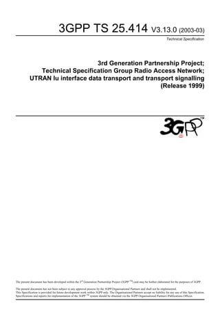 3GPP TS 25.414 V3.13.0 (2003-03)
Technical Specification

3rd Generation Partnership Project;
Technical Specification Group Radio Access Network;
UTRAN Iu interface data transport and transport signalling
(Release 1999)

The present document has been developed within the 3rd Generation Partnership Project (3GPP TM) and may be further elaborated for the purposes of 3GPP.
The present document has not been subject to any approval process by the 3GPP Organisational Partners and shall not be implemented.
This Specification is provided for future development work within 3GPP only. The Organisational Partners accept no liability for any use of this Specification.
Specifications and reports for implementation of the 3GPP TM system should be obtained via the 3GPP Organisational Partners' Publications Offices.

 