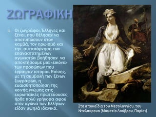  Οι ζωγράφοι, Έλληνες και
ξένοι, που θέλησαν να
αποτυπώσουν στον
καμβά, τον ηρωισμό και
την αυταπάρνηση των
επαναστατημένων
αγωνιστών βοήθησαν να
αποκτήσουμε μια «εικόνα»
των προσώπων που
έγραψαν ιστορία. Επίσης,
με τη συμβολή των ξένων
ζωγράφων, η
ευαισθητοποίηση της
κοινής γνώμης στις
ευρωπαϊκές πρωτεύουσες
ήρθε πολύ γρήγορα αφού
στον αγώνα των Ελλήνων
είδαν υψηλά ιδανικά. Στα αποκαΐδια του Μεσολογγίου, του
Ντελακρουα (Μουσείο Λούβρου, Παρίσι)
 