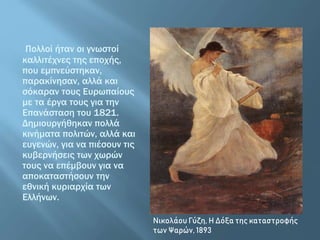 Πολλοί ήταν οι γνωστοί
καλλιτέχνες της εποχής,
που εμπνεύστηκαν,
παρακίνησαν, αλλά και
σόκαραν τους Ευρωπαίους
με τα έργα τους για την
Επανάσταση του 1821.
Δημιουργήθηκαν πολλά
κινήματα πολιτών, αλλά και
ευγενών, για να πιέσουν τις
κυβερνήσεις των χωρών
τους να επέμβουν για να
αποκαταστήσουν την
εθνική κυριαρχία των
Ελλήνων.
Νικολάου Γύζη, Η Δόξα της καταστροφής
των Ψαρών, 1893
 