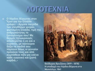  O Λόρδος Βύρωνας στον
Ύμνο για την Ελλάδα
γράφει: « Αρχαία πατρίδα
των ελευθέρων ψυχών,
φωτισμένη Ελλάδα, τιμή της
ανθρωπότητας το
ξαναγέννημα σου! Με
θερμές ζητωκραυγές
αποδέχονται η γη και ο
ουρανός, με καινούρια
δόξα τα παιδιά σου
λάμπουν όπως οι γενναίοι
πρόγονοι τους και από
συμπάθεια πάλι για εσένα
κάθε ευγενική και ζεστή
καρδιά..»
Θεόδωρος Βρυζάκης (1819 – 1878)
Η υποδοχή του Λόρδου Βύρωνα στο
Μεσολόγγι, 1861
 
