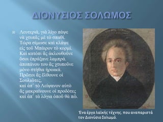  Λευτεριά, γιὰ λίγο πάψε
νὰ χτυπᾶς μὲ τὸ σπαθί.
Τώρα σίμωσε καὶ κλάψε
εἰς τοῦ Μπάιρον τὸ κορμί.
Καὶ κατόπι ἂς ἀκλουθοῦνε
ὅσοι ἐπράξανε λαμπρά.
ἀποπάνου του ἂς χτυποῦνε
μόνο στήθια ἡρωικά.
Πρῶτοι ἂς ἔλθουνε οἱ
Σουλιῶτες,
καὶ ἀπ᾿ τὸ Λείψανον αὐτὸ
ἂς μακραίνουνε οἱ προδότες
καὶ ἀπ᾿ τὰ λόγια ὁποῦ θὰ πῶ.
Ένα έργο λαϊκής τέχνης, που αναπαριστά
τον Διονύσιο Σολωμό.
 