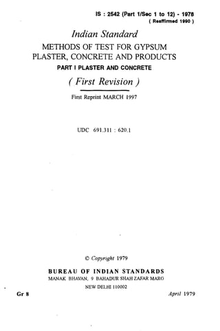 .
Gr 8
IS : 2542 (Part l/Set 1 to 12) - 1978
( Reaffirmed 1990 )
Indian Standard
METHODS OF TEST FOR GYPSUM
PLASTER, CONCRETE AND PRODUCTS
PART I PLASTER AND CONCRETE
(,First Revision )
First Reprint MARCH 1997
UDC 691.311 : 620.1
0 Copyright 1979
BUREAU OF INDIAN STANDARDS
MANAK BHAVAN, 9 BAHADUR SHAH ZAFAR MARG
NEW DELHI 110002
April 1979
( Reaffirmed 1997 )
 