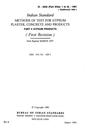 IS : 2542 (part II/Set 1 to 8) - 1981
( Reaffirmed 1990 )
Indian Standard
METHODS OF TEST FOR GYPSUM
PLASTER, CONCRETE AND PRODUCTS
PART II GYPSUM PRODUCTS
( First Revision )
Gr 6
E
First Reprint MARCH 1997
UJX 691.311 : 620.1
BUREAU OF INDIAN STANDARDS
MANAK BHAVAN, 9 BAHADURSHAHZAFAR MARG
NEW DELHI110002
August 1981
( Reaffirmed 1997 )
 