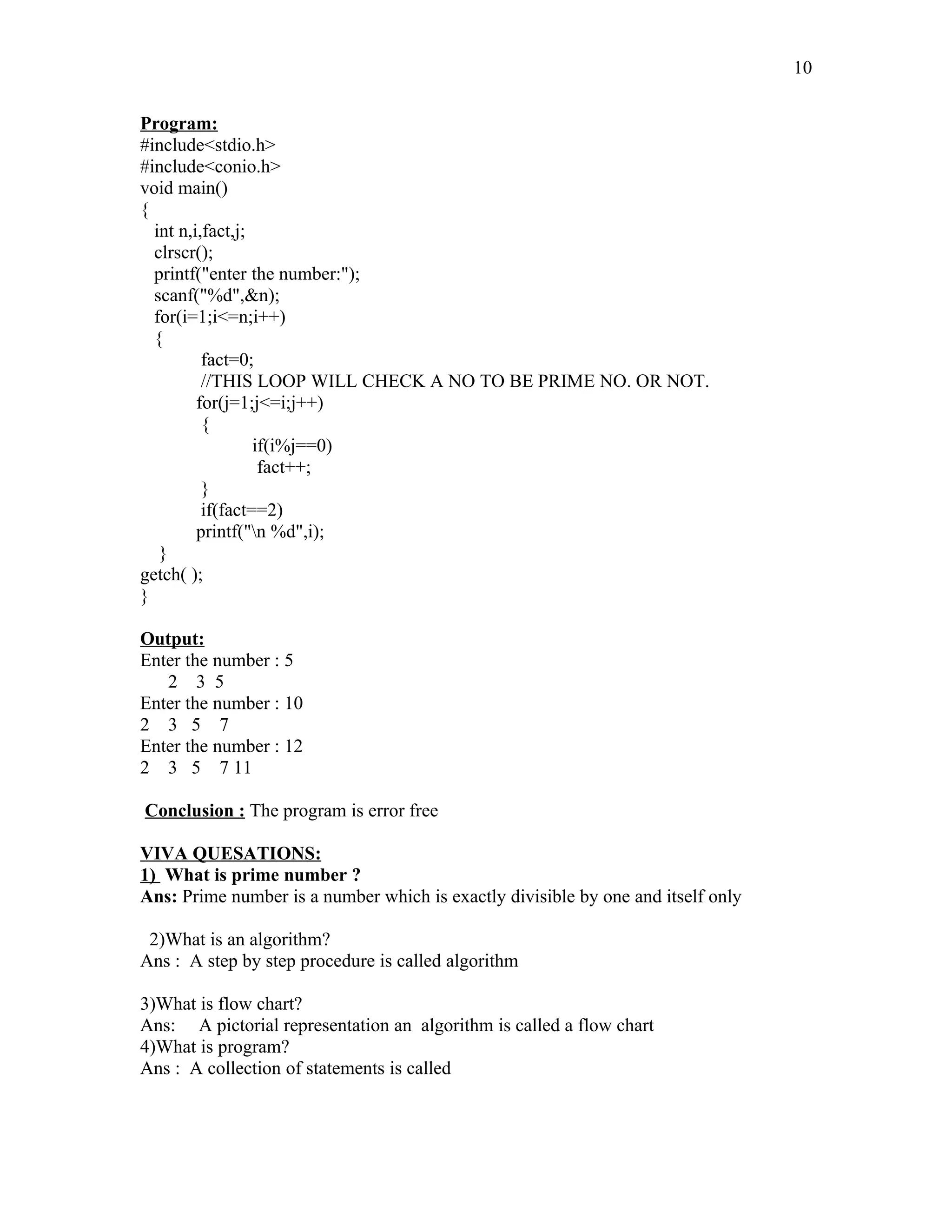 Program:
#include<stdio.h>
#include<conio.h>
void main()
{
int n,i,fact,j;
clrscr();
printf("enter the number:");
scanf("%d",&n);
for(i=1;i<=n;i++)
{
fact=0;
//THIS LOOP WILL CHECK A NO TO BE PRIME NO. OR NOT.
for(j=1;j<=i;j++)
{
if(i%j==0)
fact++;
}
if(fact==2)
printf("n %d",i);
}
getch( );
}
Output:
Enter the number : 5
2 3 5
Enter the number : 10
2 3 5 7
Enter the number : 12
2 3 5 7 11
Conclusion : The program is error free
VIVA QUESATIONS:
1) What is prime number ?
Ans: Prime number is a number which is exactly divisible by one and itself only
2)What is an algorithm?
Ans : A step by step procedure is called algorithm
3)What is flow chart?
Ans: A pictorial representation an algorithm is called a flow chart
4)What is program?
Ans : A collection of statements is called
10
 