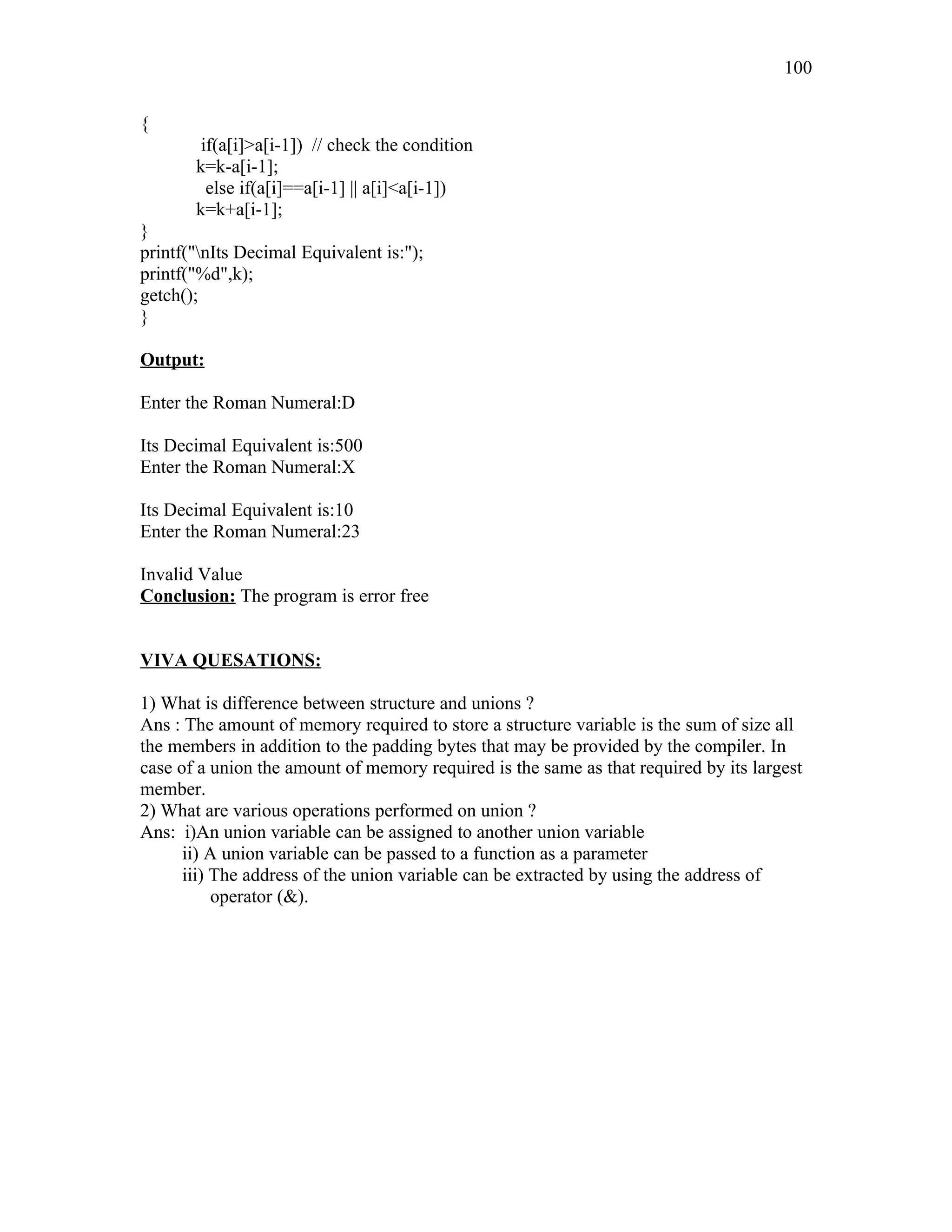 {
if(a[i]>a[i-1]) // check the condition
k=k-a[i-1];
else if(a[i]==a[i-1] || a[i]<a[i-1])
k=k+a[i-1];
}
printf("nIts Decimal Equivalent is:");
printf("%d",k);
getch();
}
Output:
Enter the Roman Numeral:D
Its Decimal Equivalent is:500
Enter the Roman Numeral:X
Its Decimal Equivalent is:10
Enter the Roman Numeral:23
Invalid Value
Conclusion: The program is error free
VIVA QUESATIONS:
1) What is difference between structure and unions ?
Ans : The amount of memory required to store a structure variable is the sum of size all
the members in addition to the padding bytes that may be provided by the compiler. In
case of a union the amount of memory required is the same as that required by its largest
member.
2) What are various operations performed on union ?
Ans: i)An union variable can be assigned to another union variable
ii) A union variable can be passed to a function as a parameter
iii) The address of the union variable can be extracted by using the address of
operator (&).
100
 
