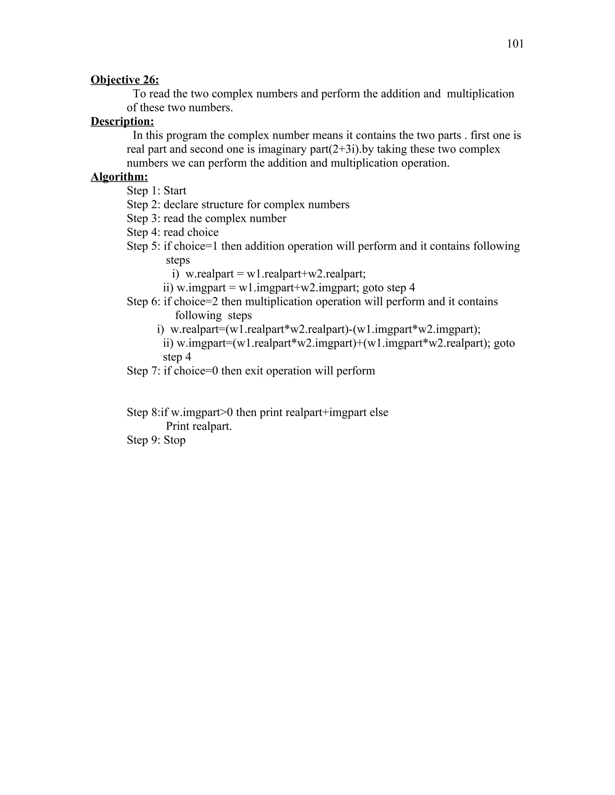 Objective 26:
To read the two complex numbers and perform the addition and multiplication
of these two numbers.
Description:
In this program the complex number means it contains the two parts . first one is
real part and second one is imaginary part(2+3i).by taking these two complex
numbers we can perform the addition and multiplication operation.
Algorithm:
Step 1: Start
Step 2: declare structure for complex numbers
Step 3: read the complex number
Step 4: read choice
Step 5: if choice=1 then addition operation will perform and it contains following
steps
i) w.realpart = w1.realpart+w2.realpart;
ii) w.imgpart = w1.imgpart+w2.imgpart; goto step 4
Step 6: if choice=2 then multiplication operation will perform and it contains
following steps
i) w.realpart=(w1.realpart*w2.realpart)-(w1.imgpart*w2.imgpart);
ii) w.imgpart=(w1.realpart*w2.imgpart)+(w1.imgpart*w2.realpart); goto
step 4
Step 7: if choice=0 then exit operation will perform
Step 8:if w.imgpart>0 then print realpart+imgpart else
Print realpart.
Step 9: Stop
101
 