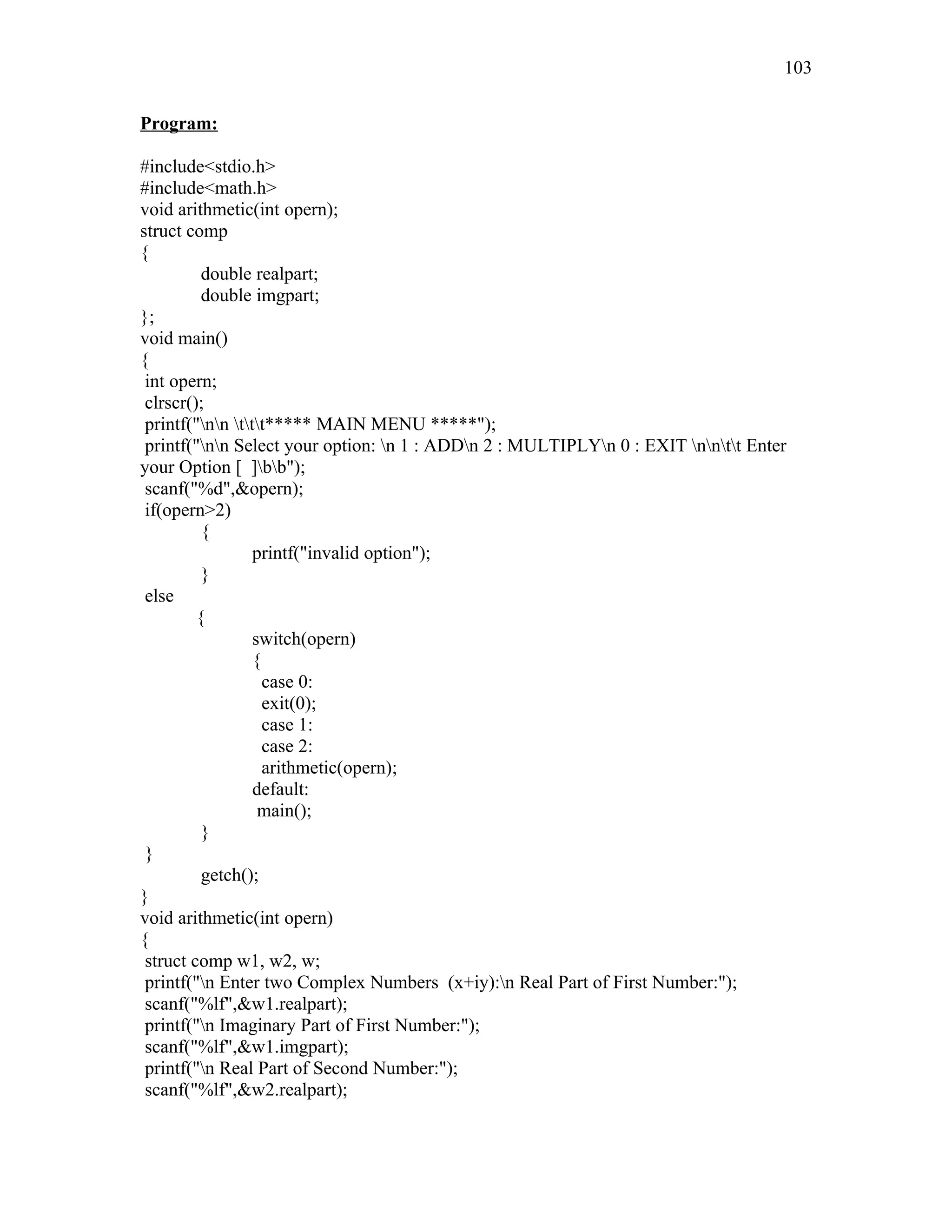 Program:
#include<stdio.h>
#include<math.h>
void arithmetic(int opern);
struct comp
{
double realpart;
double imgpart;
};
void main()
{
int opern;
clrscr();
printf("nn ttt***** MAIN MENU *****");
printf("nn Select your option: n 1 : ADDn 2 : MULTIPLYn 0 : EXIT nntt Enter
your Option [ ]bb");
scanf("%d",&opern);
if(opern>2)
{
printf("invalid option");
}
else
{
switch(opern)
{
case 0:
exit(0);
case 1:
case 2:
arithmetic(opern);
default:
main();
}
}
getch();
}
void arithmetic(int opern)
{
struct comp w1, w2, w;
printf("n Enter two Complex Numbers (x+iy):n Real Part of First Number:");
scanf("%lf",&w1.realpart);
printf("n Imaginary Part of First Number:");
scanf("%lf",&w1.imgpart);
printf("n Real Part of Second Number:");
scanf("%lf",&w2.realpart);
103
 