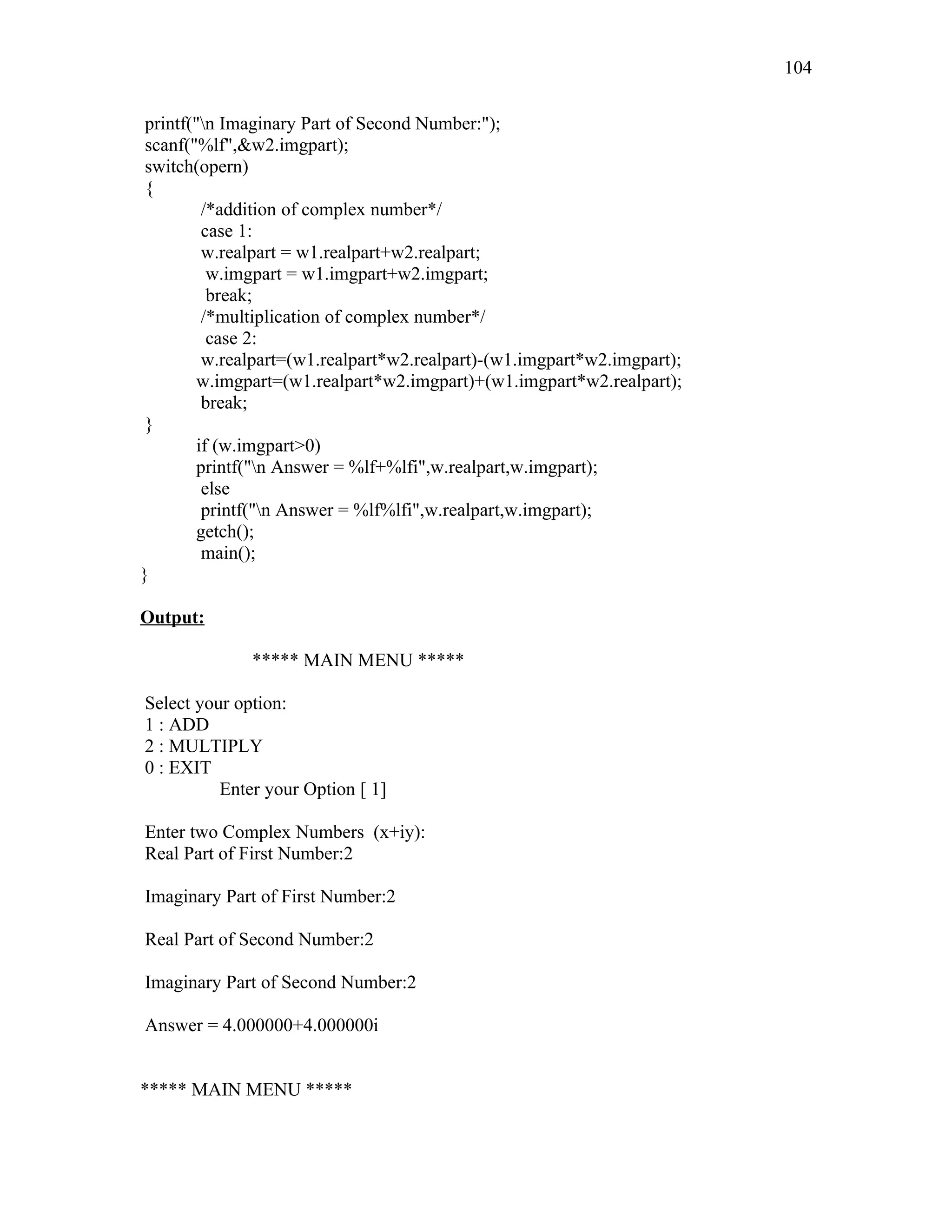 printf("n Imaginary Part of Second Number:");
scanf("%lf",&w2.imgpart);
switch(opern)
{
/*addition of complex number*/
case 1:
w.realpart = w1.realpart+w2.realpart;
w.imgpart = w1.imgpart+w2.imgpart;
break;
/*multiplication of complex number*/
case 2:
w.realpart=(w1.realpart*w2.realpart)-(w1.imgpart*w2.imgpart);
w.imgpart=(w1.realpart*w2.imgpart)+(w1.imgpart*w2.realpart);
break;
}
if (w.imgpart>0)
printf("n Answer = %lf+%lfi",w.realpart,w.imgpart);
else
printf("n Answer = %lf%lfi",w.realpart,w.imgpart);
getch();
main();
}
Output:
***** MAIN MENU *****
Select your option:
1 : ADD
2 : MULTIPLY
0 : EXIT
Enter your Option [ 1]
Enter two Complex Numbers (x+iy):
Real Part of First Number:2
Imaginary Part of First Number:2
Real Part of Second Number:2
Imaginary Part of Second Number:2
Answer = 4.000000+4.000000i
***** MAIN MENU *****
104
 