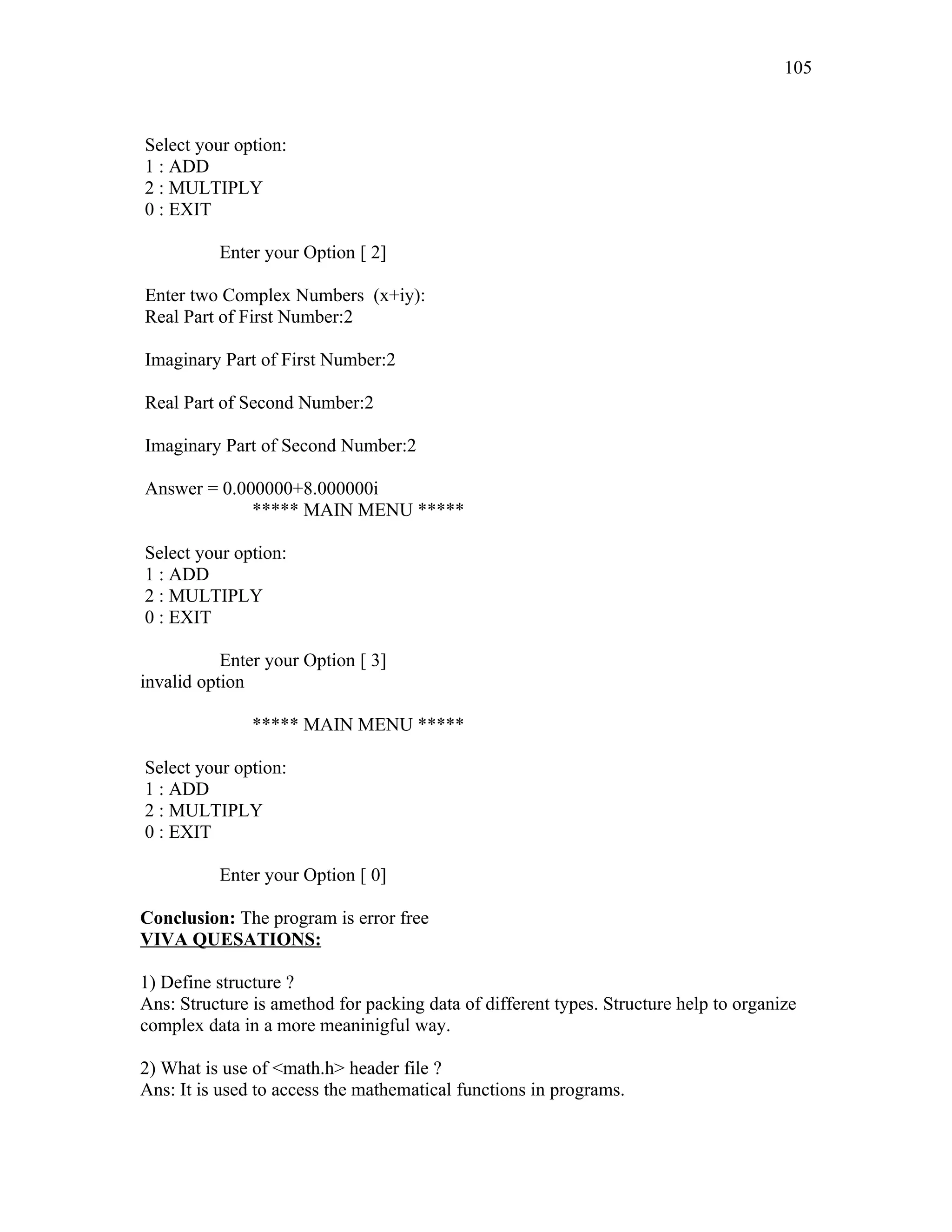 Select your option:
1 : ADD
2 : MULTIPLY
0 : EXIT
Enter your Option [ 2]
Enter two Complex Numbers (x+iy):
Real Part of First Number:2
Imaginary Part of First Number:2
Real Part of Second Number:2
Imaginary Part of Second Number:2
Answer = 0.000000+8.000000i
***** MAIN MENU *****
Select your option:
1 : ADD
2 : MULTIPLY
0 : EXIT
Enter your Option [ 3]
invalid option
***** MAIN MENU *****
Select your option:
1 : ADD
2 : MULTIPLY
0 : EXIT
Enter your Option [ 0]
Conclusion: The program is error free
VIVA QUESATIONS:
1) Define structure ?
Ans: Structure is amethod for packing data of different types. Structure help to organize
complex data in a more meaninigful way.
2) What is use of <math.h> header file ?
Ans: It is used to access the mathematical functions in programs.
105
 