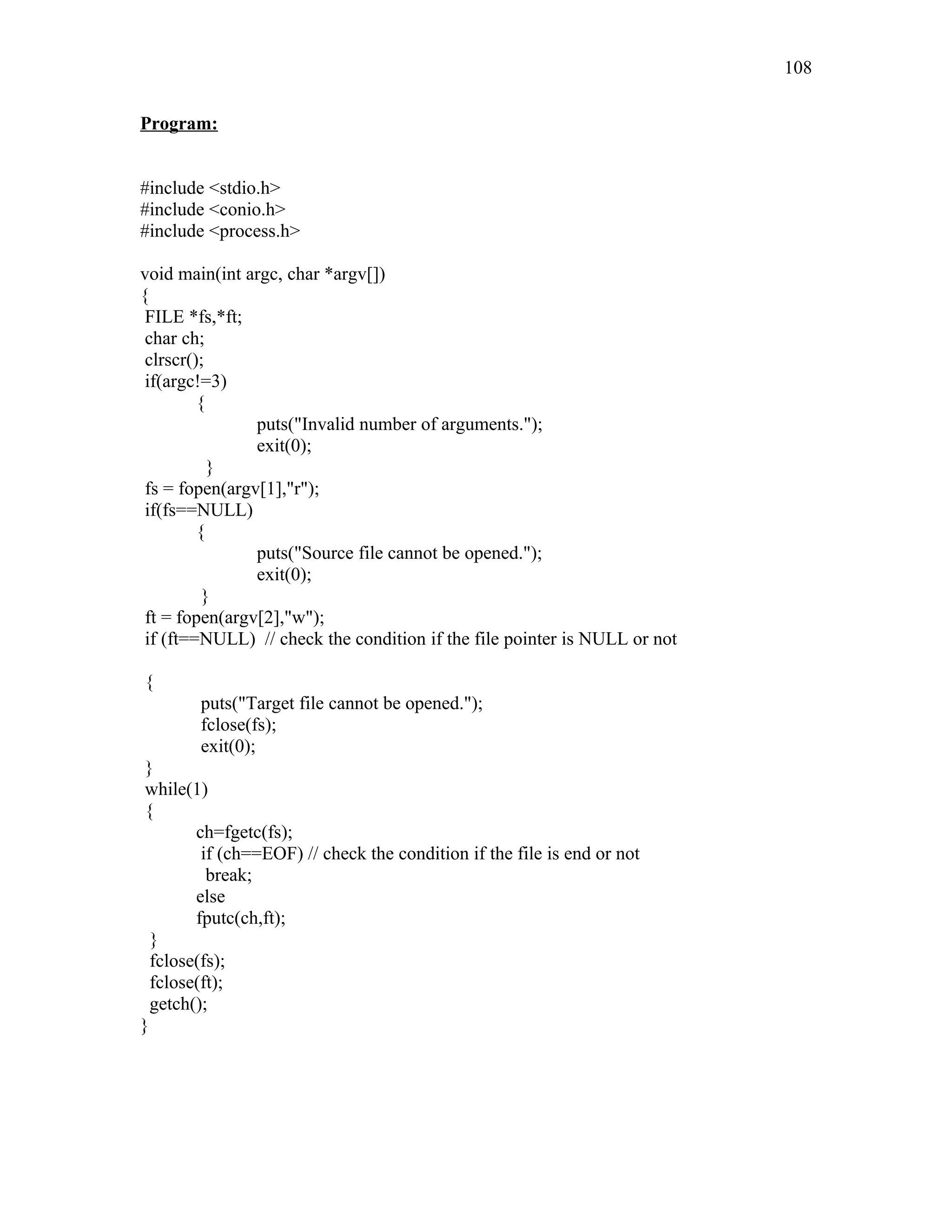 Program:
#include <stdio.h>
#include <conio.h>
#include <process.h>
void main(int argc, char *argv[])
{
FILE *fs,*ft;
char ch;
clrscr();
if(argc!=3)
{
puts("Invalid number of arguments.");
exit(0);
}
fs = fopen(argv[1],"r");
if(fs==NULL)
{
puts("Source file cannot be opened.");
exit(0);
}
ft = fopen(argv[2],"w");
if (ft==NULL) // check the condition if the file pointer is NULL or not
{
puts("Target file cannot be opened.");
fclose(fs);
exit(0);
}
while(1)
{
ch=fgetc(fs);
if (ch==EOF) // check the condition if the file is end or not
break;
else
fputc(ch,ft);
}
fclose(fs);
fclose(ft);
getch();
}
108
 