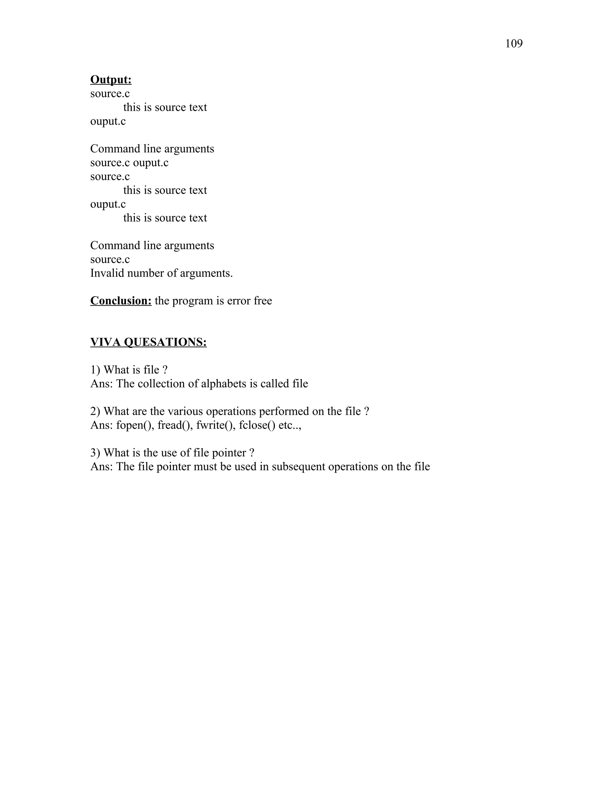Output:
source.c
this is source text
ouput.c
Command line arguments
source.c ouput.c
source.c
this is source text
ouput.c
this is source text
Command line arguments
source.c
Invalid number of arguments.
Conclusion: the program is error free
VIVA QUESATIONS:
1) What is file ?
Ans: The collection of alphabets is called file
2) What are the various operations performed on the file ?
Ans: fopen(), fread(), fwrite(), fclose() etc..,
3) What is the use of file pointer ?
Ans: The file pointer must be used in subsequent operations on the file
109
 