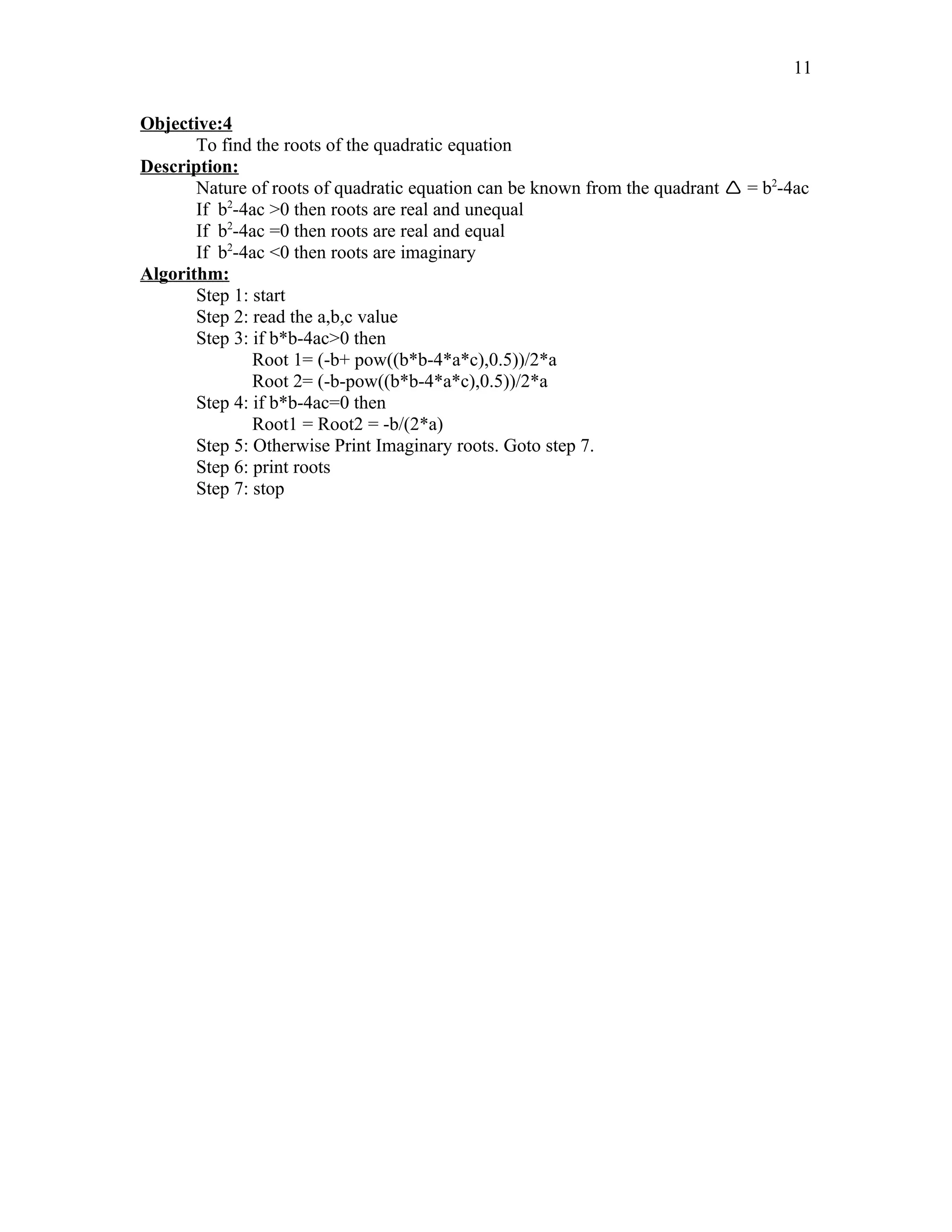 Objective:4
To find the roots of the quadratic equation
Description:
Nature of roots of quadratic equation can be known from the quadrant  = b2
-4ac
If b2
-4ac >0 then roots are real and unequal
If b2
-4ac =0 then roots are real and equal
If b2
-4ac <0 then roots are imaginary
Algorithm:
Step 1: start
Step 2: read the a,b,c value
Step 3: if b*b-4ac>0 then
Root 1= (-b+ pow((b*b-4*a*c),0.5))/2*a
Root 2= (-b-pow((b*b-4*a*c),0.5))/2*a
Step 4: if b*b-4ac=0 then
Root1 = Root2 = -b/(2*a)
Step 5: Otherwise Print Imaginary roots. Goto step 7.
Step 6: print roots
Step 7: stop
11
 