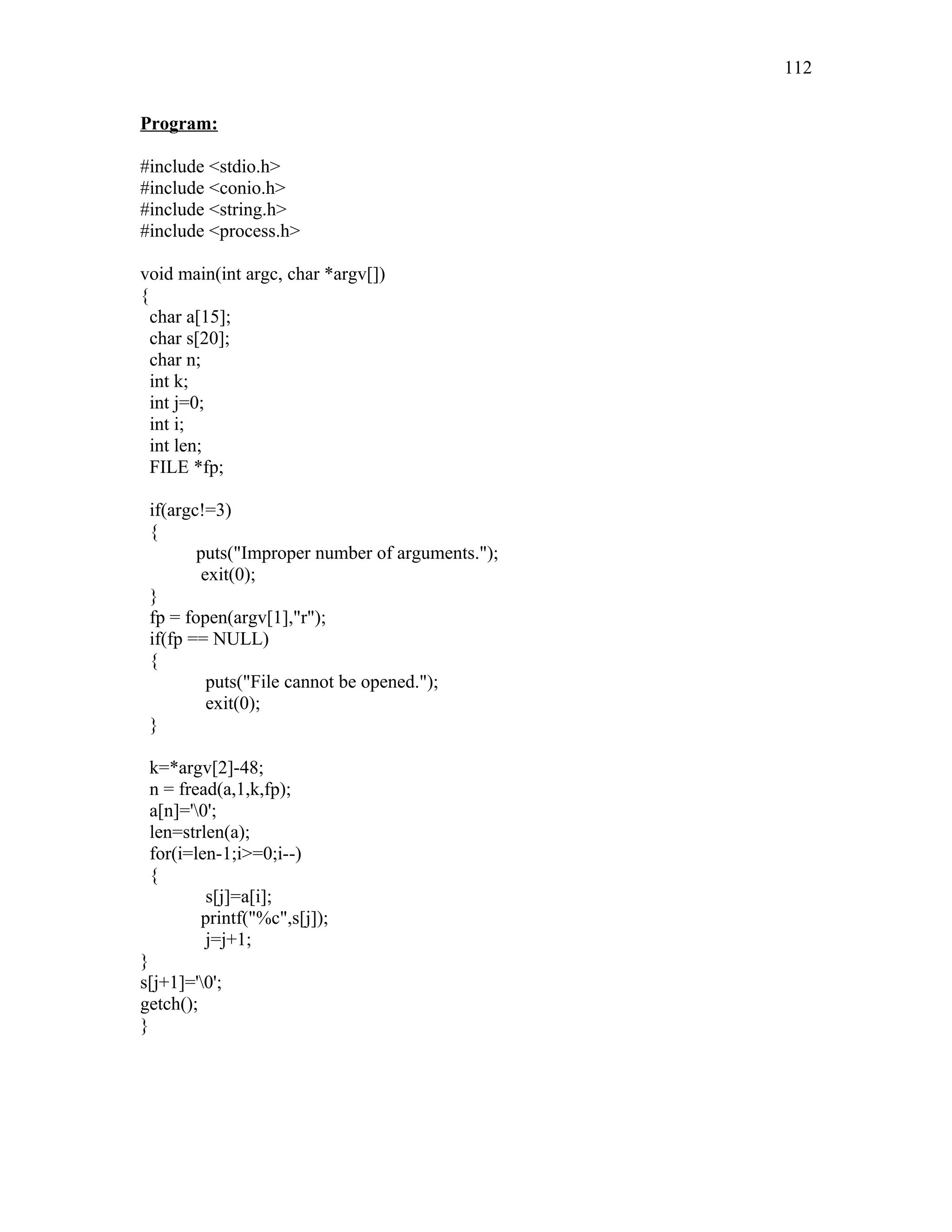 Program:
#include <stdio.h>
#include <conio.h>
#include <string.h>
#include <process.h>
void main(int argc, char *argv[])
{
char a[15];
char s[20];
char n;
int k;
int j=0;
int i;
int len;
FILE *fp;
if(argc!=3)
{
puts("Improper number of arguments.");
exit(0);
}
fp = fopen(argv[1],"r");
if(fp == NULL)
{
puts("File cannot be opened.");
exit(0);
}
k=*argv[2]-48;
n = fread(a,1,k,fp);
a[n]='0';
len=strlen(a);
for(i=len-1;i>=0;i--)
{
s[j]=a[i];
printf("%c",s[j]);
j=j+1;
}
s[j+1]='0';
getch();
}
112
 