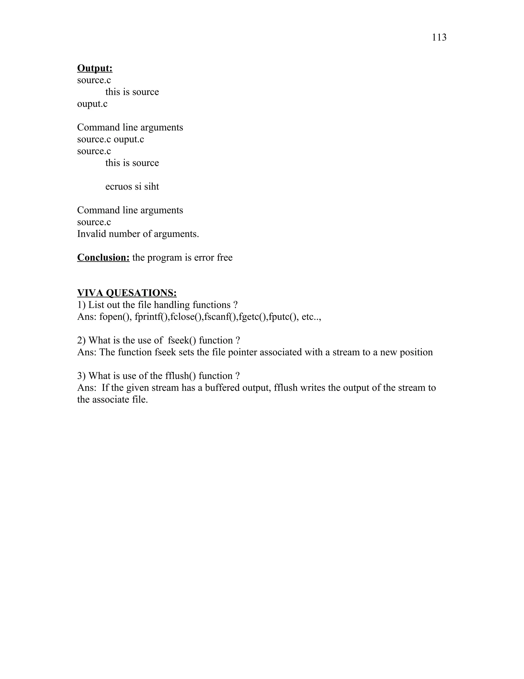 Output:
source.c
this is source
ouput.c
Command line arguments
source.c ouput.c
source.c
this is source
ecruos si siht
Command line arguments
source.c
Invalid number of arguments.
Conclusion: the program is error free
VIVA QUESATIONS:
1) List out the file handling functions ?
Ans: fopen(), fprintf(),fclose(),fscanf(),fgetc(),fputc(), etc..,
2) What is the use of fseek() function ?
Ans: The function fseek sets the file pointer associated with a stream to a new position
3) What is use of the fflush() function ?
Ans: If the given stream has a buffered output, fflush writes the output of the stream to
the associate file.
113
 