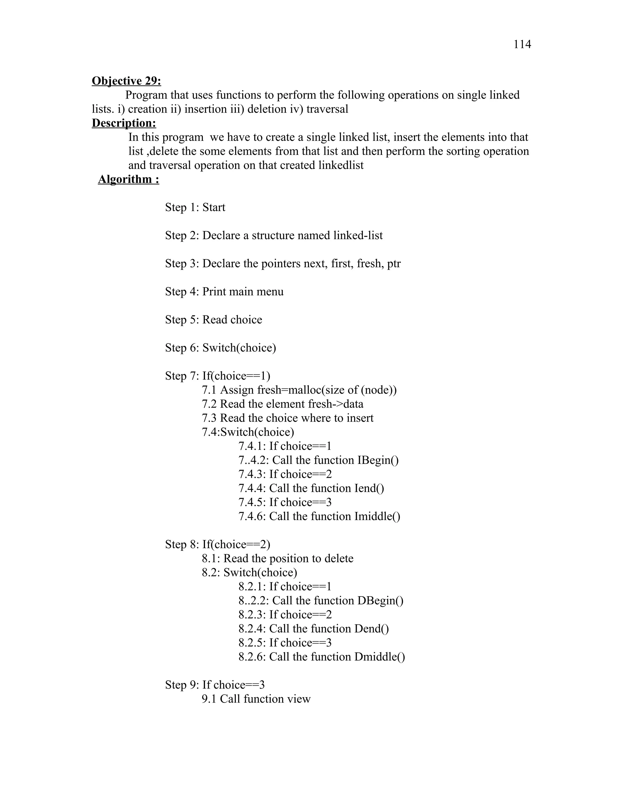 Objective 29:
Program that uses functions to perform the following operations on single linked
lists. i) creation ii) insertion iii) deletion iv) traversal
Description:
In this program we have to create a single linked list, insert the elements into that
list ,delete the some elements from that list and then perform the sorting operation
and traversal operation on that created linkedlist
Algorithm :
Step 1: Start
Step 2: Declare a structure named linked-list
Step 3: Declare the pointers next, first, fresh, ptr
Step 4: Print main menu
Step 5: Read choice
Step 6: Switch(choice)
Step 7: If(choice==1)
7.1 Assign fresh=malloc(size of (node))
7.2 Read the element fresh->data
7.3 Read the choice where to insert
7.4:Switch(choice)
7.4.1: If choice==1
7..4.2: Call the function IBegin()
7.4.3: If choice==2
7.4.4: Call the function Iend()
7.4.5: If choice==3
7.4.6: Call the function Imiddle()
Step 8: If(choice==2)
8.1: Read the position to delete
8.2: Switch(choice)
8.2.1: If choice==1
8..2.2: Call the function DBegin()
8.2.3: If choice==2
8.2.4: Call the function Dend()
8.2.5: If choice==3
8.2.6: Call the function Dmiddle()
Step 9: If choice==3
9.1 Call function view
114
 