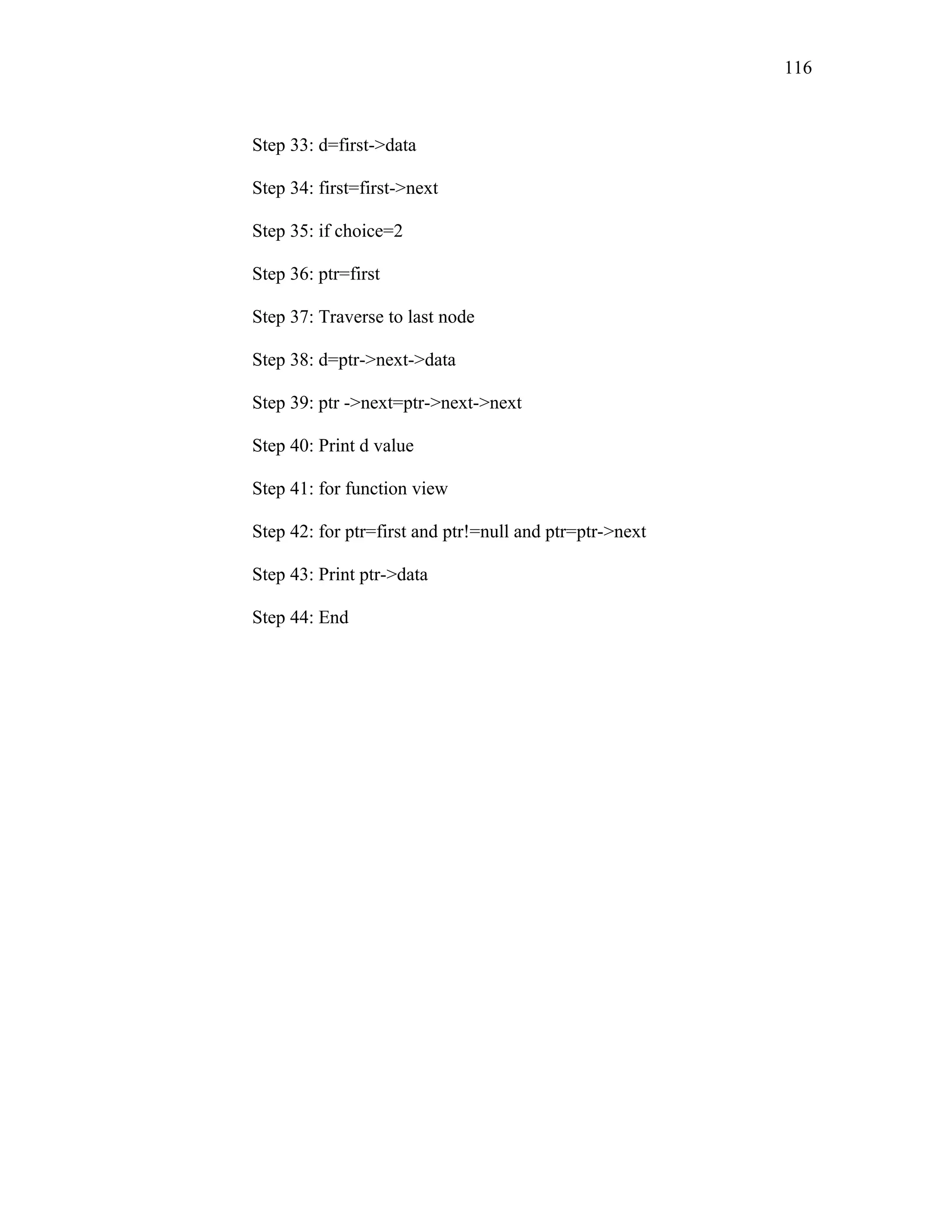 Step 33: d=first->data
Step 34: first=first->next
Step 35: if choice=2
Step 36: ptr=first
Step 37: Traverse to last node
Step 38: d=ptr->next->data
Step 39: ptr ->next=ptr->next->next
Step 40: Print d value
Step 41: for function view
Step 42: for ptr=first and ptr!=null and ptr=ptr->next
Step 43: Print ptr->data
Step 44: End
116
 