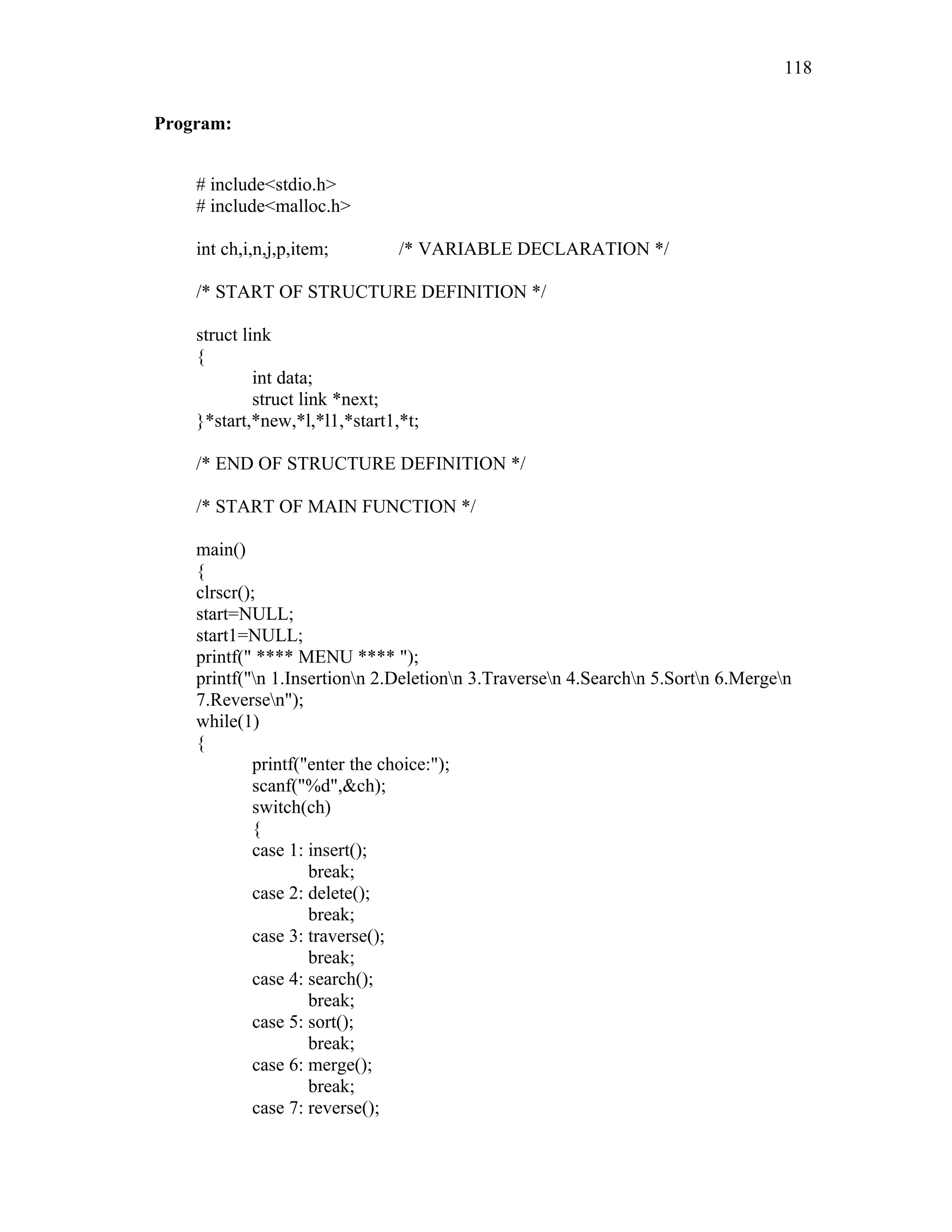 Program:
# include<stdio.h>
# include<malloc.h>
int ch,i,n,j,p,item; /* VARIABLE DECLARATION */
/* START OF STRUCTURE DEFINITION */
struct link
{
int data;
struct link *next;
}*start,*new,*l,*l1,*start1,*t;
/* END OF STRUCTURE DEFINITION */
/* START OF MAIN FUNCTION */
main()
{
clrscr();
start=NULL;
start1=NULL;
printf(" **** MENU **** ");
printf("n 1.Insertionn 2.Deletionn 3.Traversen 4.Searchn 5.Sortn 6.Mergen
7.Reversen");
while(1)
{
printf("enter the choice:");
scanf("%d",&ch);
switch(ch)
{
case 1: insert();
break;
case 2: delete();
break;
case 3: traverse();
break;
case 4: search();
break;
case 5: sort();
break;
case 6: merge();
break;
case 7: reverse();
118
 