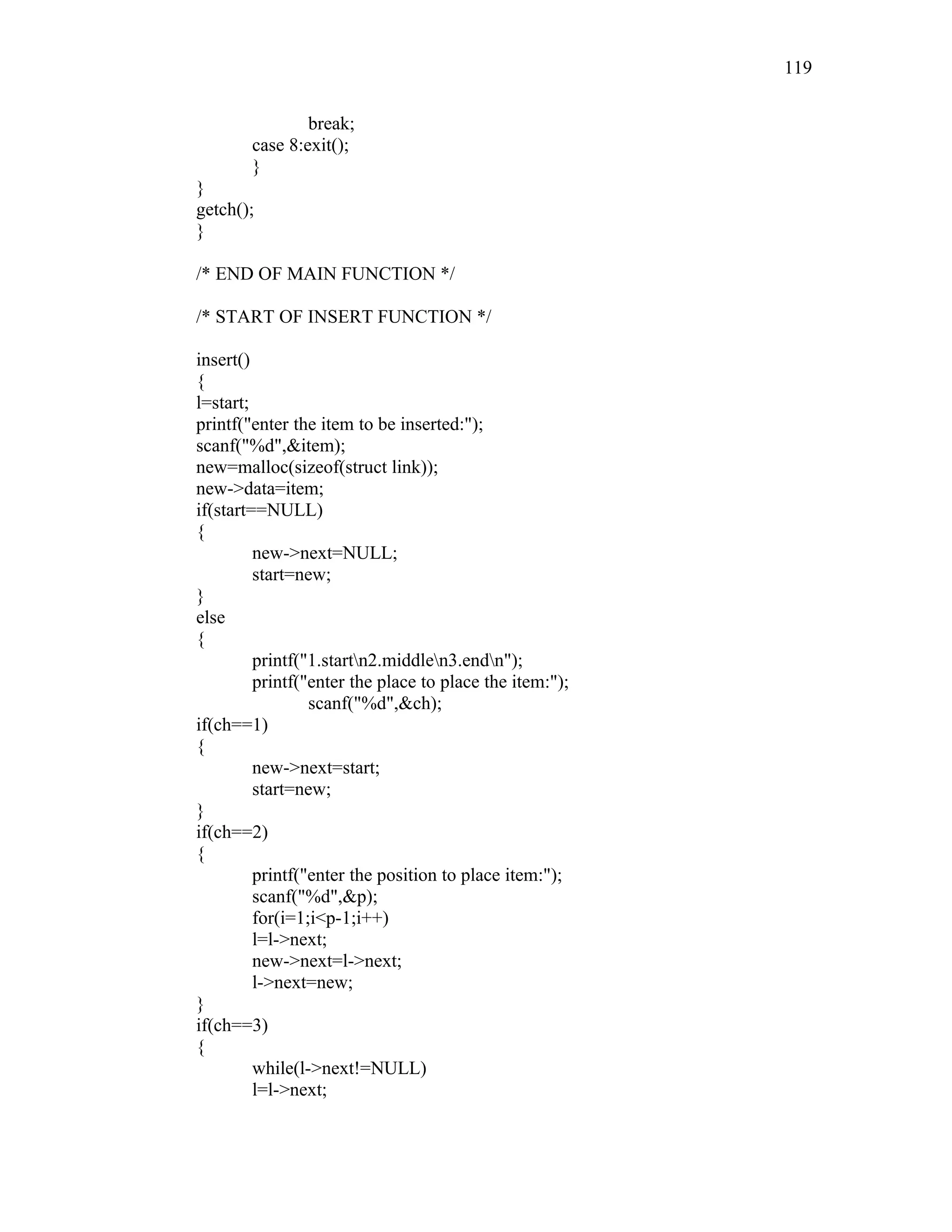break;
case 8:exit();
}
}
getch();
}
/* END OF MAIN FUNCTION */
/* START OF INSERT FUNCTION */
insert()
{
l=start;
printf("enter the item to be inserted:");
scanf("%d",&item);
new=malloc(sizeof(struct link));
new->data=item;
if(start==NULL)
{
new->next=NULL;
start=new;
}
else
{
printf("1.startn2.middlen3.endn");
printf("enter the place to place the item:");
scanf("%d",&ch);
if(ch==1)
{
new->next=start;
start=new;
}
if(ch==2)
{
printf("enter the position to place item:");
scanf("%d",&p);
for(i=1;i<p-1;i++)
l=l->next;
new->next=l->next;
l->next=new;
}
if(ch==3)
{
while(l->next!=NULL)
l=l->next;
119
 