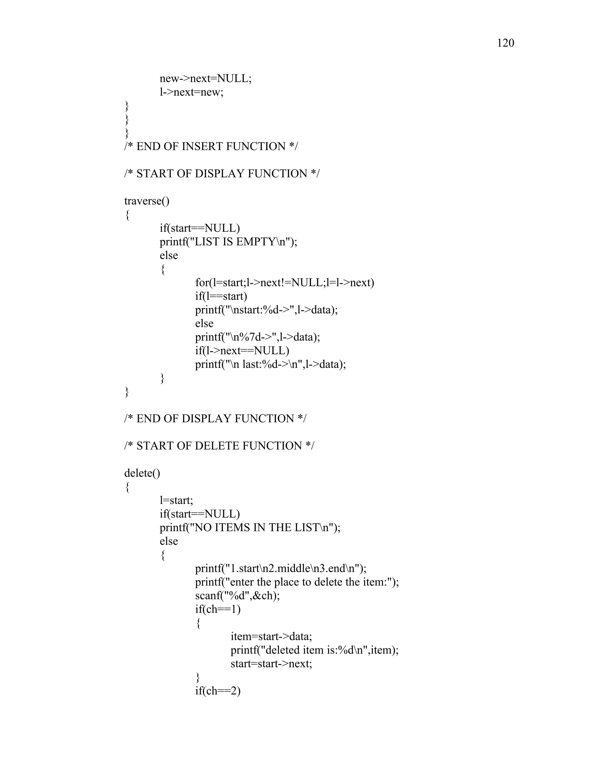 new->next=NULL;
l->next=new;
}
}
}
/* END OF INSERT FUNCTION */
/* START OF DISPLAY FUNCTION */
traverse()
{
if(start==NULL)
printf("LIST IS EMPTYn");
else
{
for(l=start;l->next!=NULL;l=l->next)
if(l==start)
printf("nstart:%d->",l->data);
else
printf("n%7d->",l->data);
if(l->next==NULL)
printf("n last:%d->n",l->data);
}
}
/* END OF DISPLAY FUNCTION */
/* START OF DELETE FUNCTION */
delete()
{
l=start;
if(start==NULL)
printf("NO ITEMS IN THE LISTn");
else
{
printf("1.startn2.middlen3.endn");
printf("enter the place to delete the item:");
scanf("%d",&ch);
if(ch==1)
{
item=start->data;
printf("deleted item is:%dn",item);
start=start->next;
}
if(ch==2)
120
 