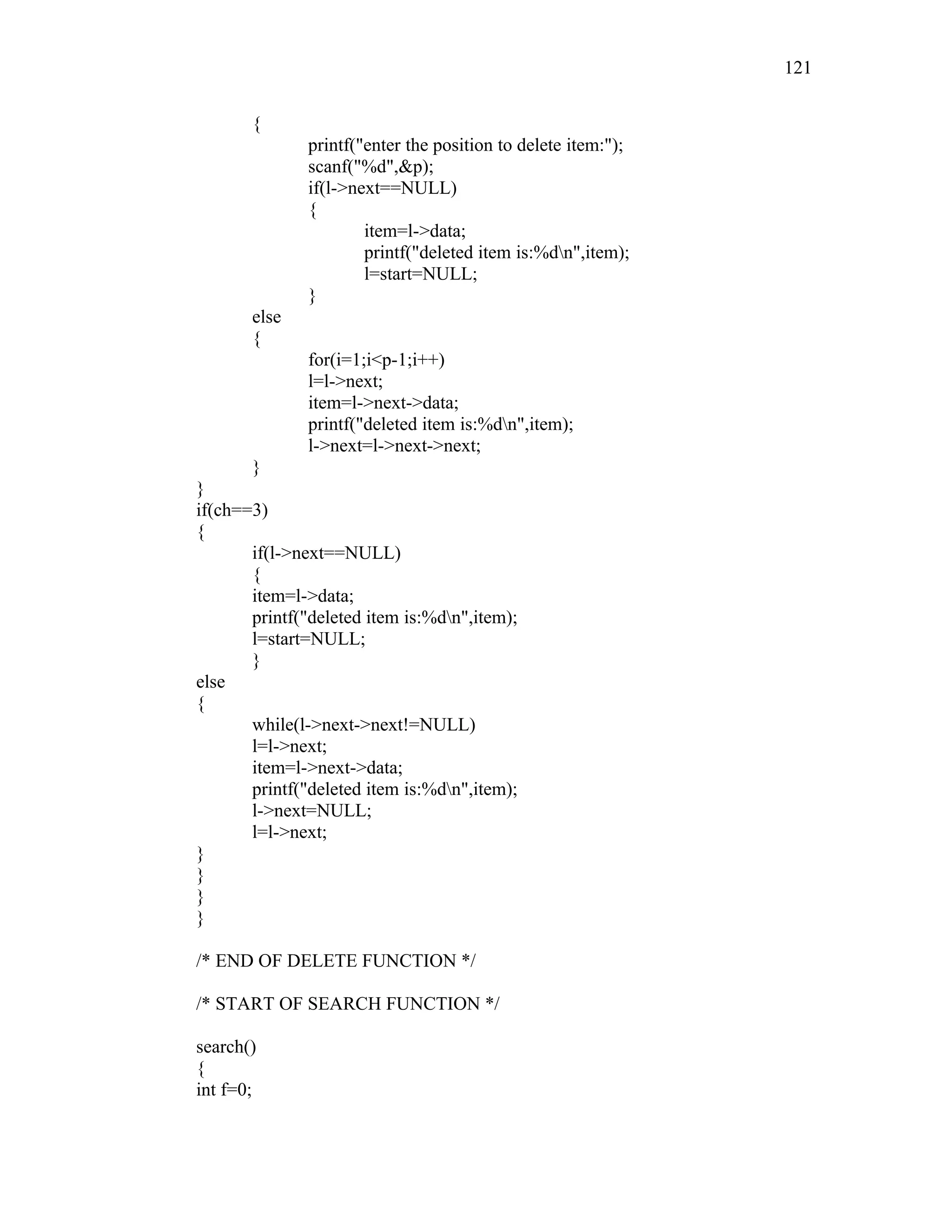 {
printf("enter the position to delete item:");
scanf("%d",&p);
if(l->next==NULL)
{
item=l->data;
printf("deleted item is:%dn",item);
l=start=NULL;
}
else
{
for(i=1;i<p-1;i++)
l=l->next;
item=l->next->data;
printf("deleted item is:%dn",item);
l->next=l->next->next;
}
}
if(ch==3)
{
if(l->next==NULL)
{
item=l->data;
printf("deleted item is:%dn",item);
l=start=NULL;
}
else
{
while(l->next->next!=NULL)
l=l->next;
item=l->next->data;
printf("deleted item is:%dn",item);
l->next=NULL;
l=l->next;
}
}
}
}
/* END OF DELETE FUNCTION */
/* START OF SEARCH FUNCTION */
search()
{
int f=0;
121
 