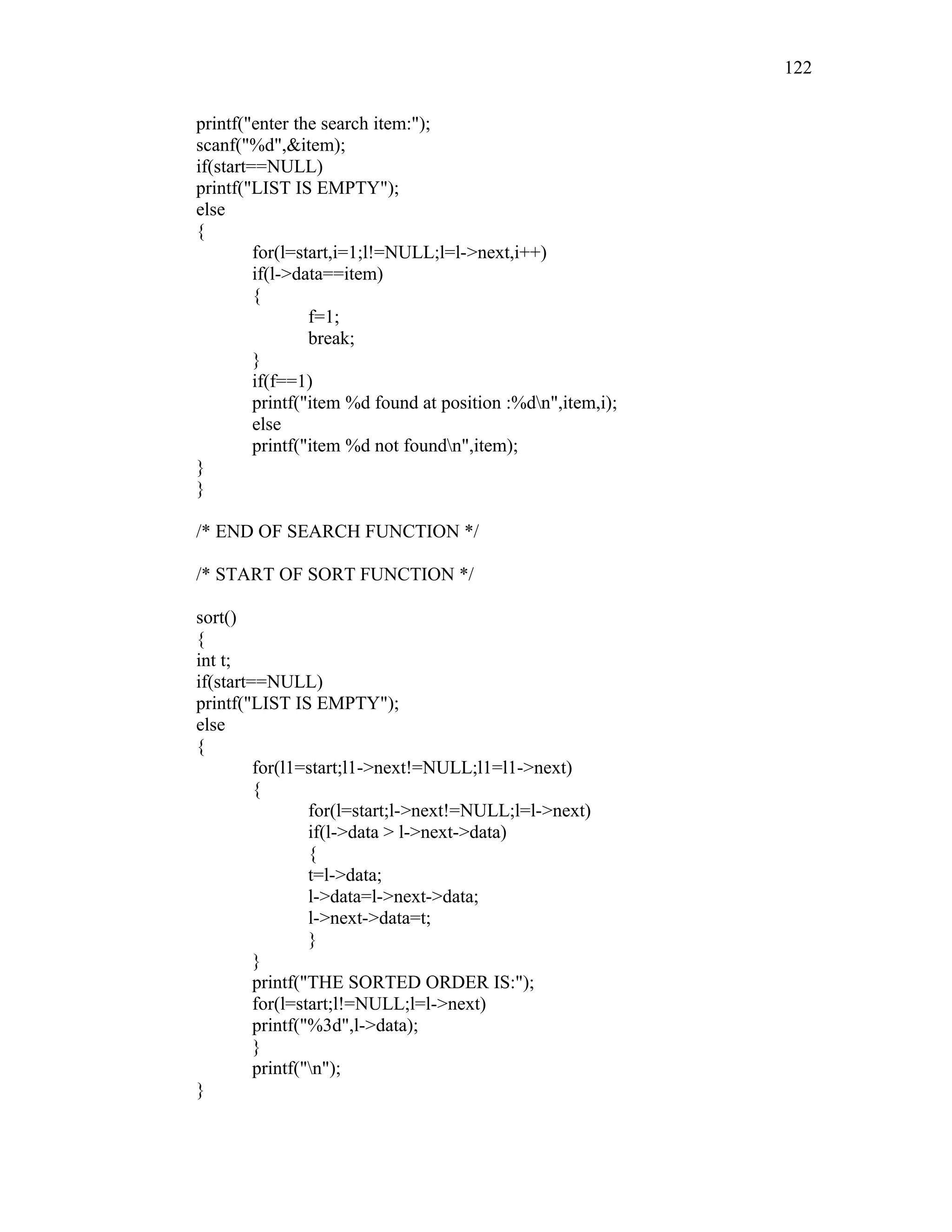 printf("enter the search item:");
scanf("%d",&item);
if(start==NULL)
printf("LIST IS EMPTY");
else
{
for(l=start,i=1;l!=NULL;l=l->next,i++)
if(l->data==item)
{
f=1;
break;
}
if(f==1)
printf("item %d found at position :%dn",item,i);
else
printf("item %d not foundn",item);
}
}
/* END OF SEARCH FUNCTION */
/* START OF SORT FUNCTION */
sort()
{
int t;
if(start==NULL)
printf("LIST IS EMPTY");
else
{
for(l1=start;l1->next!=NULL;l1=l1->next)
{
for(l=start;l->next!=NULL;l=l->next)
if(l->data > l->next->data)
{
t=l->data;
l->data=l->next->data;
l->next->data=t;
}
}
printf("THE SORTED ORDER IS:");
for(l=start;l!=NULL;l=l->next)
printf("%3d",l->data);
}
printf("n");
}
122
 