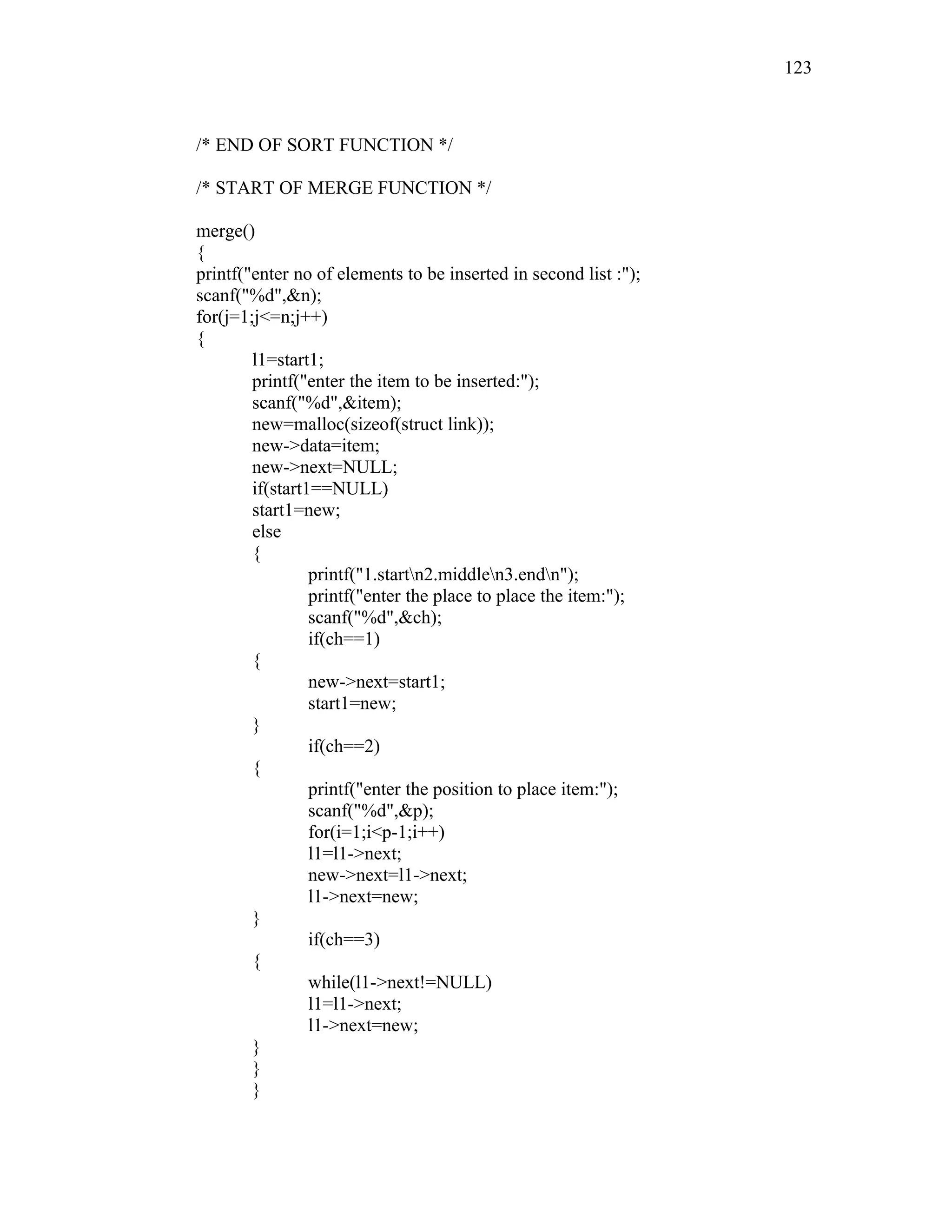 /* END OF SORT FUNCTION */
/* START OF MERGE FUNCTION */
merge()
{
printf("enter no of elements to be inserted in second list :");
scanf("%d",&n);
for(j=1;j<=n;j++)
{
l1=start1;
printf("enter the item to be inserted:");
scanf("%d",&item);
new=malloc(sizeof(struct link));
new->data=item;
new->next=NULL;
if(start1==NULL)
start1=new;
else
{
printf("1.startn2.middlen3.endn");
printf("enter the place to place the item:");
scanf("%d",&ch);
if(ch==1)
{
new->next=start1;
start1=new;
}
if(ch==2)
{
printf("enter the position to place item:");
scanf("%d",&p);
for(i=1;i<p-1;i++)
l1=l1->next;
new->next=l1->next;
l1->next=new;
}
if(ch==3)
{
while(l1->next!=NULL)
l1=l1->next;
l1->next=new;
}
}
}
123
 