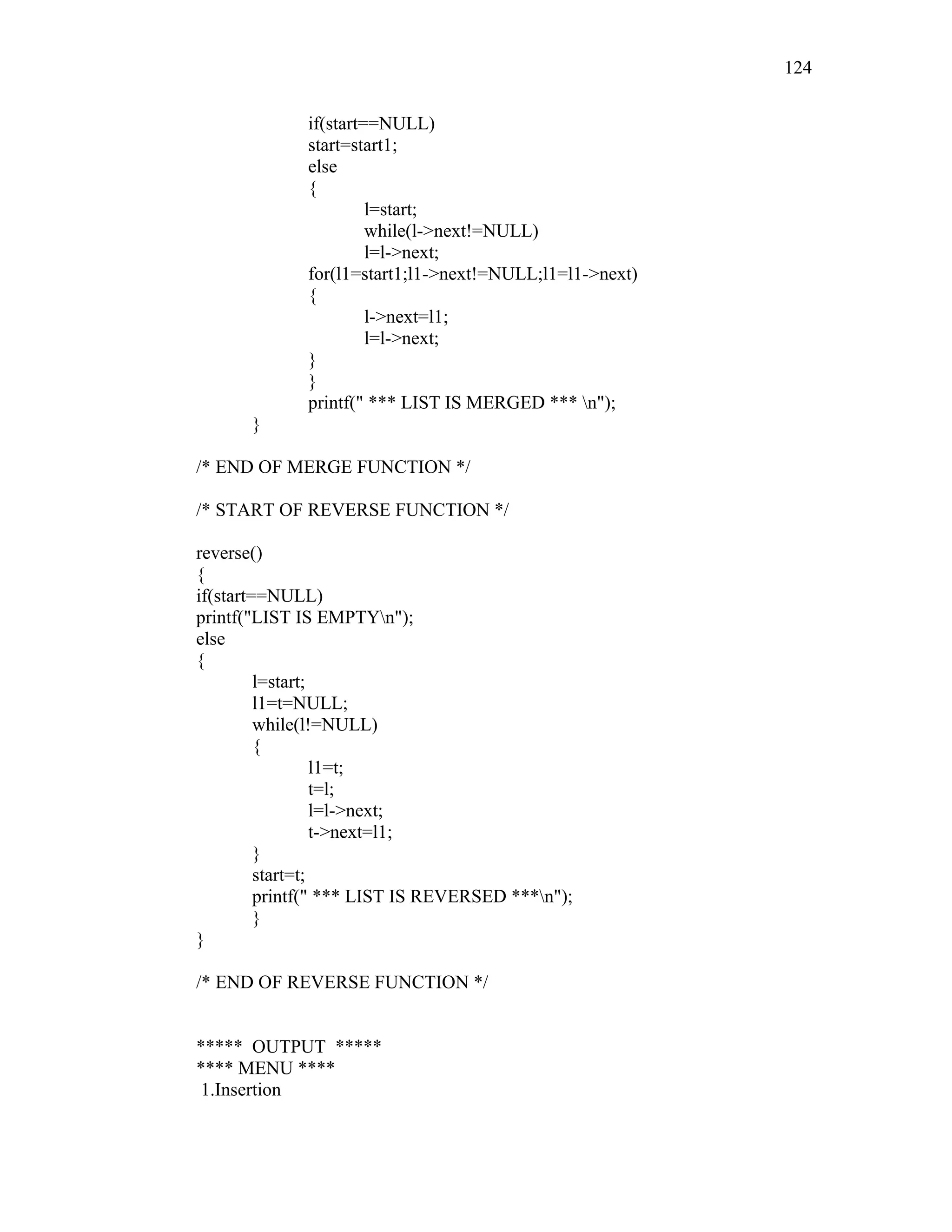 if(start==NULL)
start=start1;
else
{
l=start;
while(l->next!=NULL)
l=l->next;
for(l1=start1;l1->next!=NULL;l1=l1->next)
{
l->next=l1;
l=l->next;
}
}
printf(" *** LIST IS MERGED *** n");
}
/* END OF MERGE FUNCTION */
/* START OF REVERSE FUNCTION */
reverse()
{
if(start==NULL)
printf("LIST IS EMPTYn");
else
{
l=start;
l1=t=NULL;
while(l!=NULL)
{
l1=t;
t=l;
l=l->next;
t->next=l1;
}
start=t;
printf(" *** LIST IS REVERSED ***n");
}
}
/* END OF REVERSE FUNCTION */
***** OUTPUT *****
**** MENU ****
1.Insertion
124
 