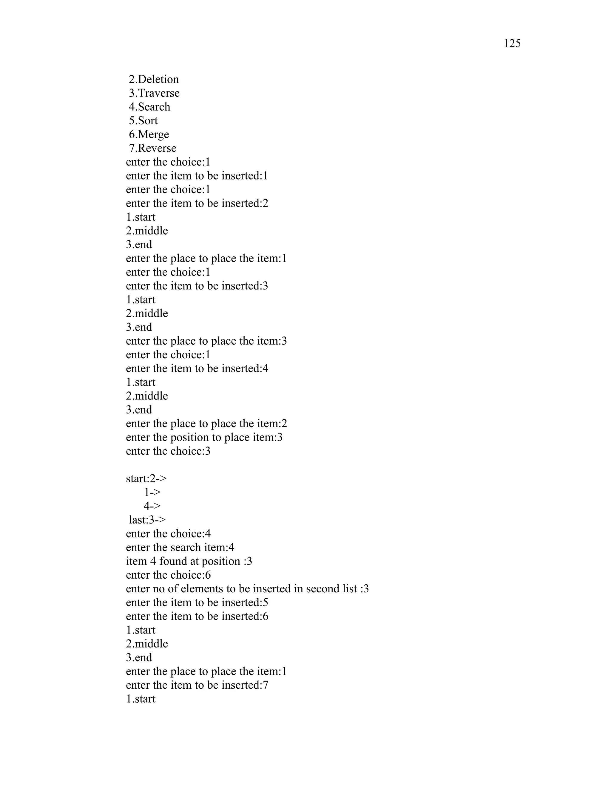 2.Deletion
3.Traverse
4.Search
5.Sort
6.Merge
7.Reverse
enter the choice:1
enter the item to be inserted:1
enter the choice:1
enter the item to be inserted:2
1.start
2.middle
3.end
enter the place to place the item:1
enter the choice:1
enter the item to be inserted:3
1.start
2.middle
3.end
enter the place to place the item:3
enter the choice:1
enter the item to be inserted:4
1.start
2.middle
3.end
enter the place to place the item:2
enter the position to place item:3
enter the choice:3
start:2->
1->
4->
last:3->
enter the choice:4
enter the search item:4
item 4 found at position :3
enter the choice:6
enter no of elements to be inserted in second list :3
enter the item to be inserted:5
enter the item to be inserted:6
1.start
2.middle
3.end
enter the place to place the item:1
enter the item to be inserted:7
1.start
125
 