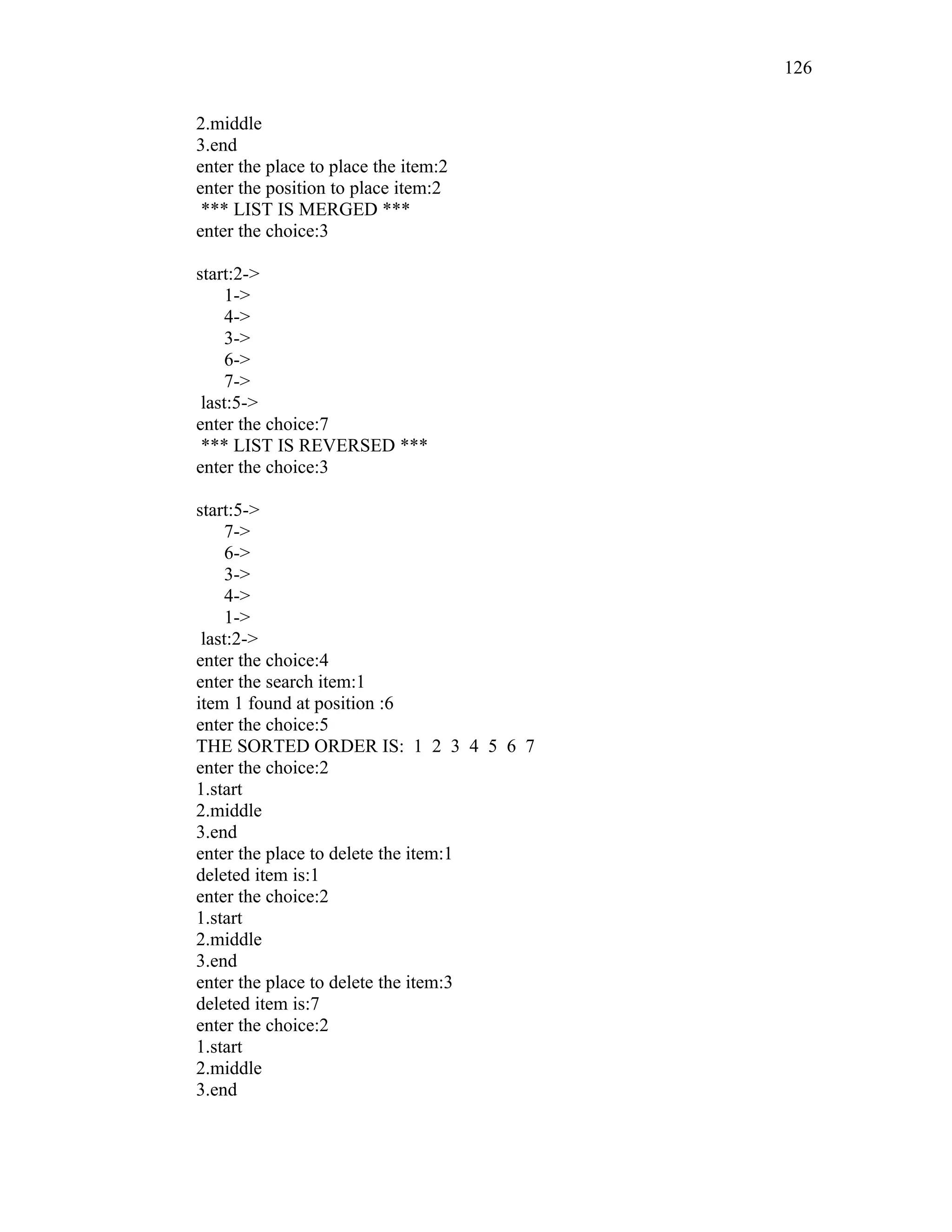 2.middle
3.end
enter the place to place the item:2
enter the position to place item:2
*** LIST IS MERGED ***
enter the choice:3
start:2->
1->
4->
3->
6->
7->
last:5->
enter the choice:7
*** LIST IS REVERSED ***
enter the choice:3
start:5->
7->
6->
3->
4->
1->
last:2->
enter the choice:4
enter the search item:1
item 1 found at position :6
enter the choice:5
THE SORTED ORDER IS: 1 2 3 4 5 6 7
enter the choice:2
1.start
2.middle
3.end
enter the place to delete the item:1
deleted item is:1
enter the choice:2
1.start
2.middle
3.end
enter the place to delete the item:3
deleted item is:7
enter the choice:2
1.start
2.middle
3.end
126
 