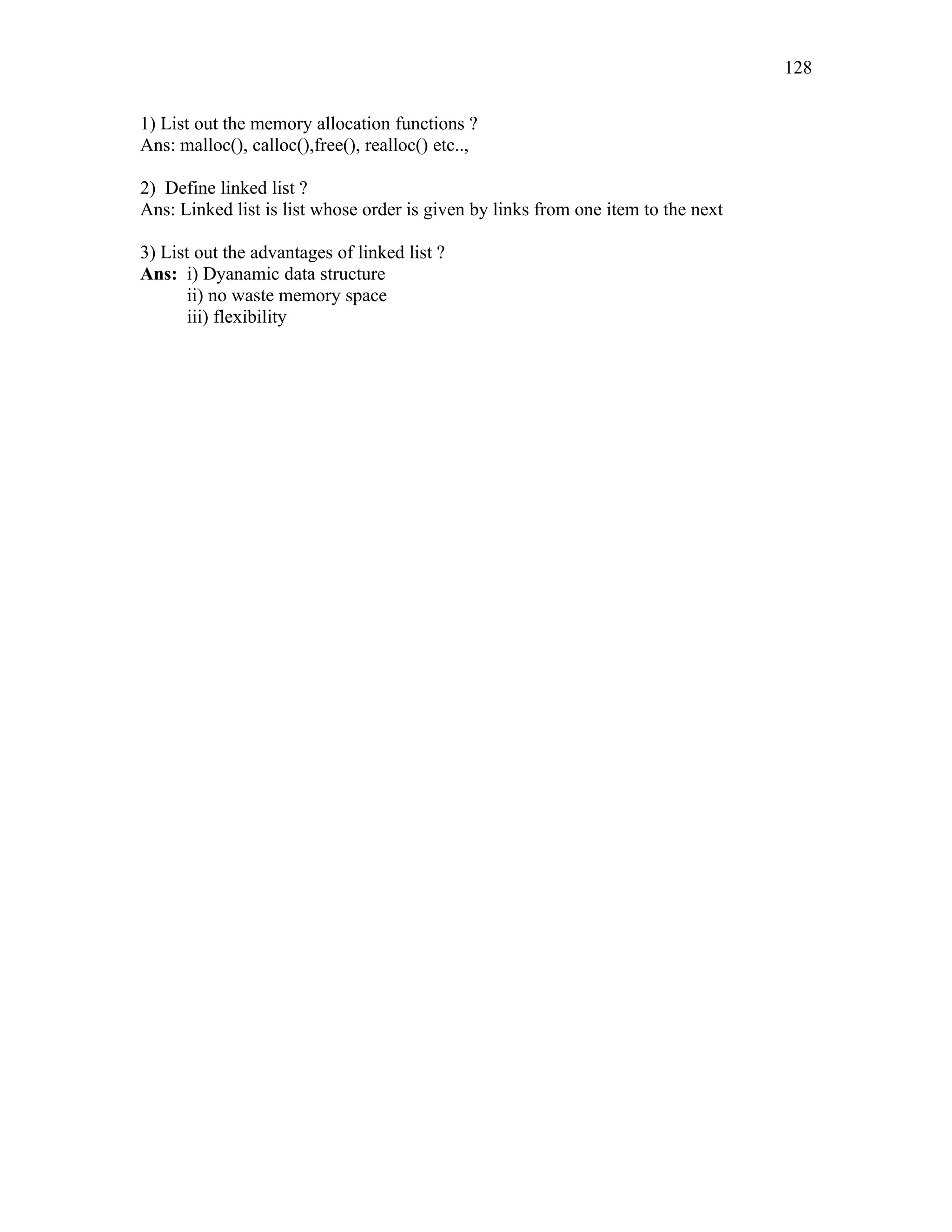 1) List out the memory allocation functions ?
Ans: malloc(), calloc(),free(), realloc() etc..,
2) Define linked list ?
Ans: Linked list is list whose order is given by links from one item to the next
3) List out the advantages of linked list ?
Ans: i) Dyanamic data structure
ii) no waste memory space
iii) flexibility
128
 