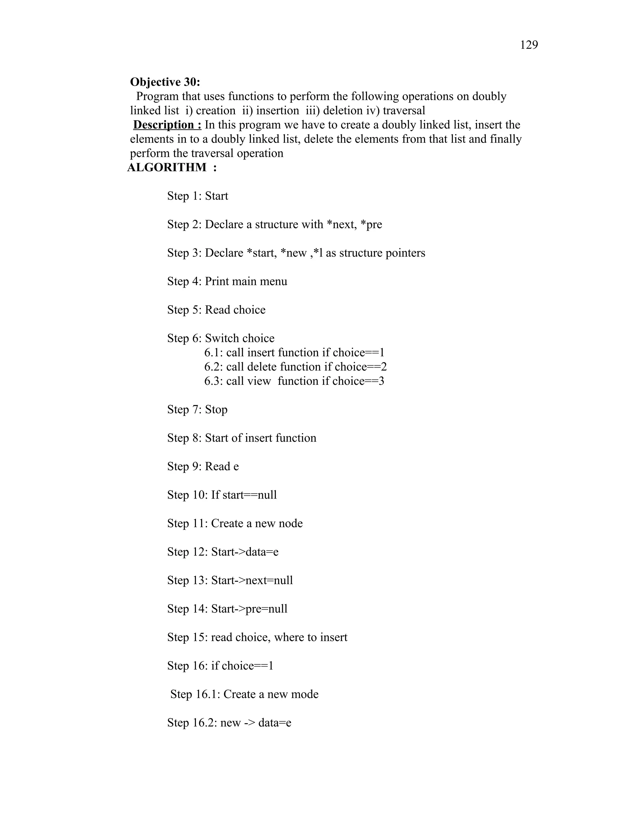Objective 30:
Program that uses functions to perform the following operations on doubly
linked list i) creation ii) insertion iii) deletion iv) traversal
Description : In this program we have to create a doubly linked list, insert the
elements in to a doubly linked list, delete the elements from that list and finally
perform the traversal operation
ALGORITHM :
Step 1: Start
Step 2: Declare a structure with *next, *pre
Step 3: Declare *start, *new ,*l as structure pointers
Step 4: Print main menu
Step 5: Read choice
Step 6: Switch choice
6.1: call insert function if choice==1
6.2: call delete function if choice==2
6.3: call view function if choice==3
Step 7: Stop
Step 8: Start of insert function
Step 9: Read e
Step 10: If start==null
Step 11: Create a new node
Step 12: Start->data=e
Step 13: Start->next=null
Step 14: Start->pre=null
Step 15: read choice, where to insert
Step 16: if choice==1
Step 16.1: Create a new mode
Step 16.2: new -> data=e
129
 