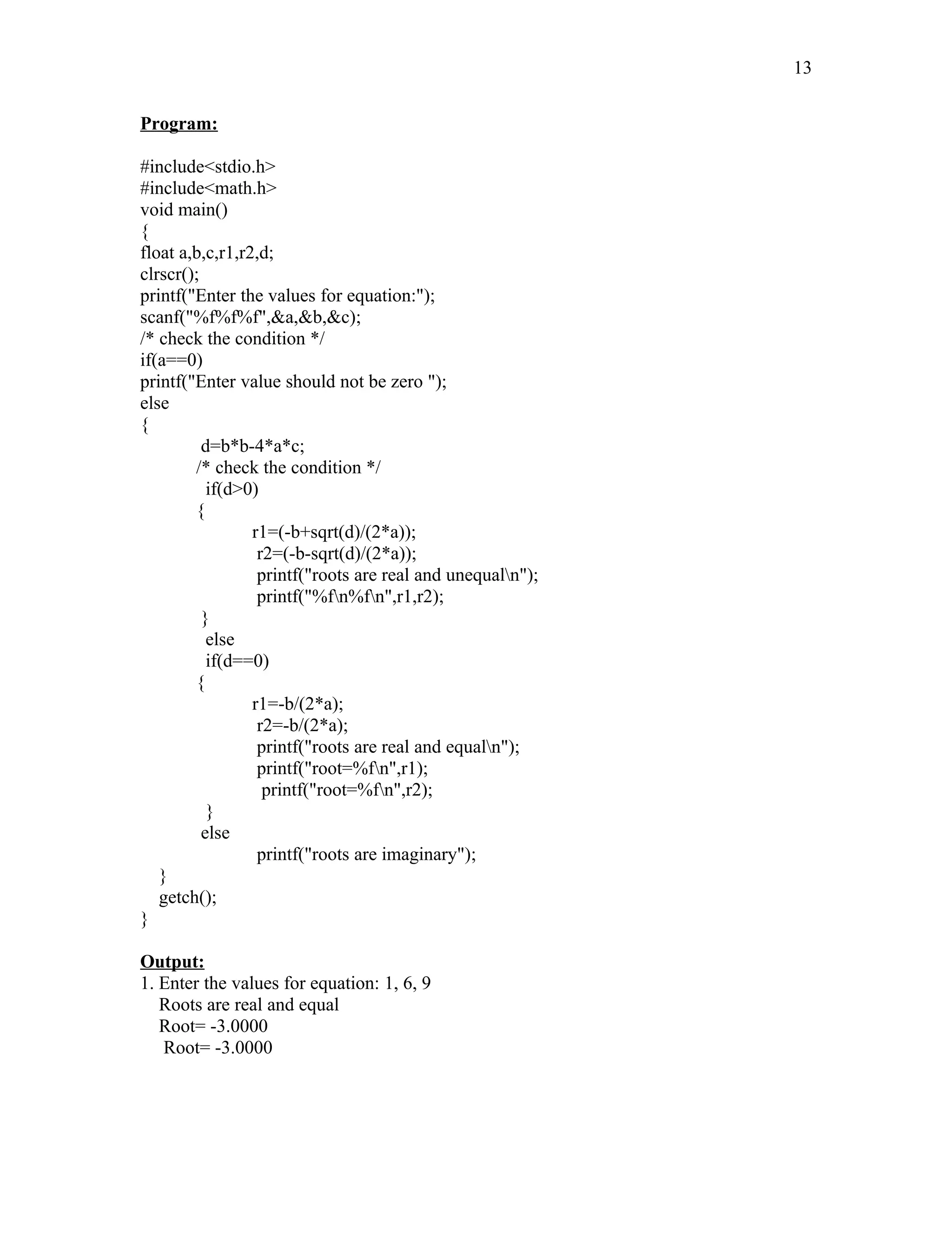 Program:
#include<stdio.h>
#include<math.h>
void main()
{
float a,b,c,r1,r2,d;
clrscr();
printf("Enter the values for equation:");
scanf("%f%f%f",&a,&b,&c);
/* check the condition */
if(a==0)
printf("Enter value should not be zero ");
else
{
d=b*b-4*a*c;
/* check the condition */
if(d>0)
{
r1=(-b+sqrt(d)/(2*a));
r2=(-b-sqrt(d)/(2*a));
printf("roots are real and unequaln");
printf("%fn%fn",r1,r2);
}
else
if(d==0)
{
r1=-b/(2*a);
r2=-b/(2*a);
printf("roots are real and equaln");
printf("root=%fn",r1);
printf("root=%fn",r2);
}
else
printf("roots are imaginary");
}
getch();
}
Output:
1. Enter the values for equation: 1, 6, 9
Roots are real and equal
Root= -3.0000
Root= -3.0000
13
 