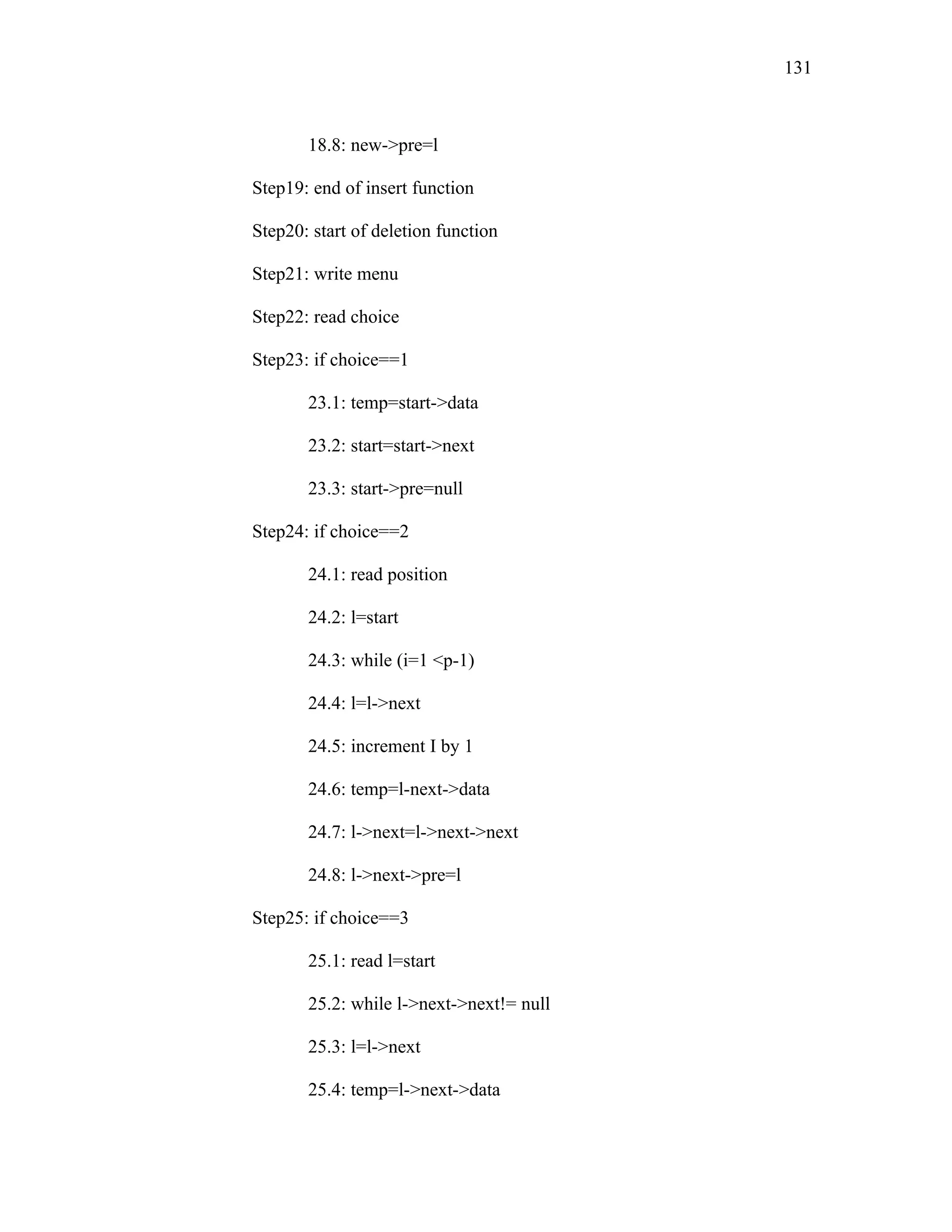 18.8: new->pre=l
Step19: end of insert function
Step20: start of deletion function
Step21: write menu
Step22: read choice
Step23: if choice==1
23.1: temp=start->data
23.2: start=start->next
23.3: start->pre=null
Step24: if choice==2
24.1: read position
24.2: l=start
24.3: while (i=1 <p-1)
24.4: l=l->next
24.5: increment I by 1
24.6: temp=l-next->data
24.7: l->next=l->next->next
24.8: l->next->pre=l
Step25: if choice==3
25.1: read l=start
25.2: while l->next->next!= null
25.3: l=l->next
25.4: temp=l->next->data
131
 