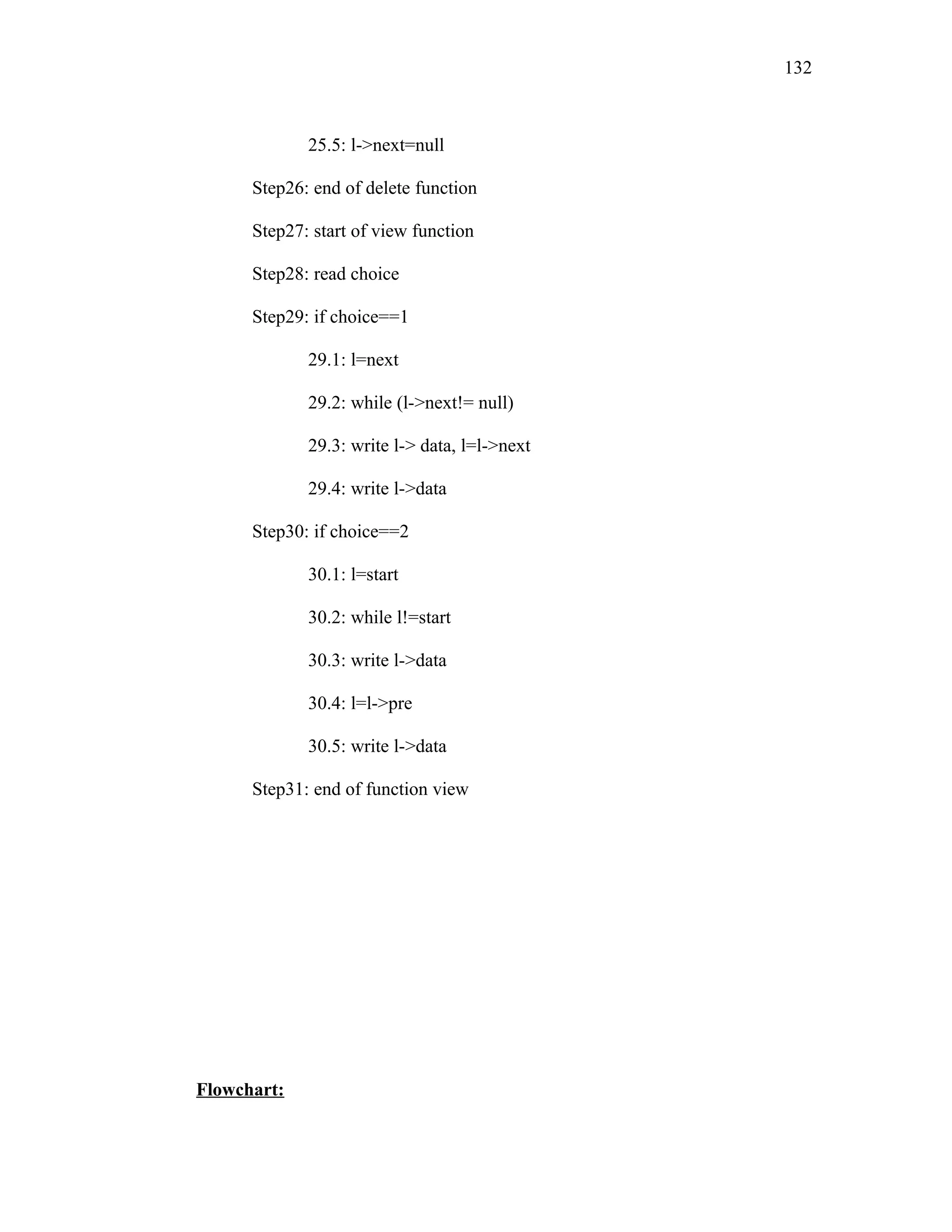 25.5: l->next=null
Step26: end of delete function
Step27: start of view function
Step28: read choice
Step29: if choice==1
29.1: l=next
29.2: while (l->next!= null)
29.3: write l-> data, l=l->next
29.4: write l->data
Step30: if choice==2
30.1: l=start
30.2: while l!=start
30.3: write l->data
30.4: l=l->pre
30.5: write l->data
Step31: end of function view
Flowchart:
132
 