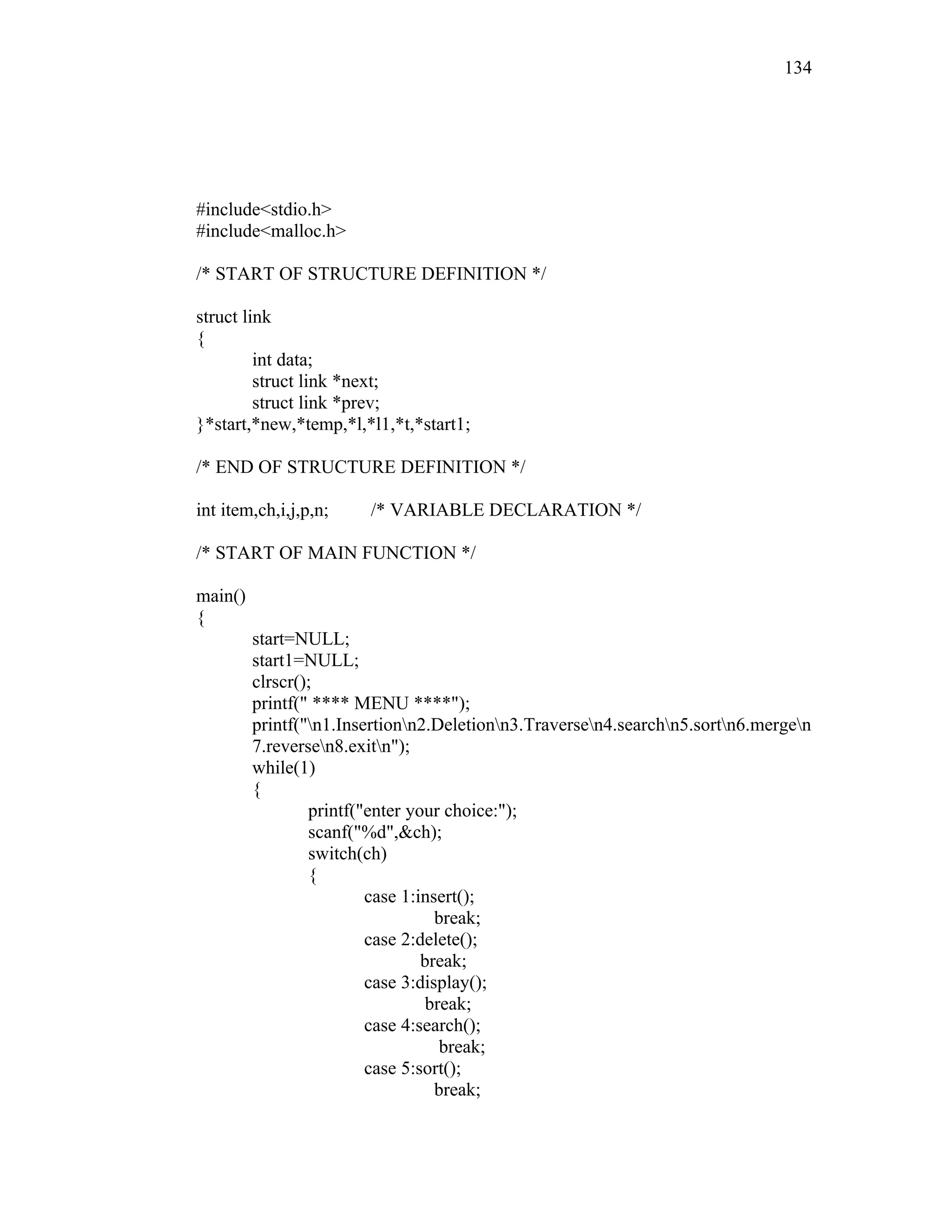 #include<stdio.h>
#include<malloc.h>
/* START OF STRUCTURE DEFINITION */
struct link
{
int data;
struct link *next;
struct link *prev;
}*start,*new,*temp,*l,*l1,*t,*start1;
/* END OF STRUCTURE DEFINITION */
int item,ch,i,j,p,n; /* VARIABLE DECLARATION */
/* START OF MAIN FUNCTION */
main()
{
start=NULL;
start1=NULL;
clrscr();
printf(" **** MENU ****");
printf("n1.Insertionn2.Deletionn3.Traversen4.searchn5.sortn6.mergen
7.reversen8.exitn");
while(1)
{
printf("enter your choice:");
scanf("%d",&ch);
switch(ch)
{
case 1:insert();
break;
case 2:delete();
break;
case 3:display();
break;
case 4:search();
break;
case 5:sort();
break;
134
 