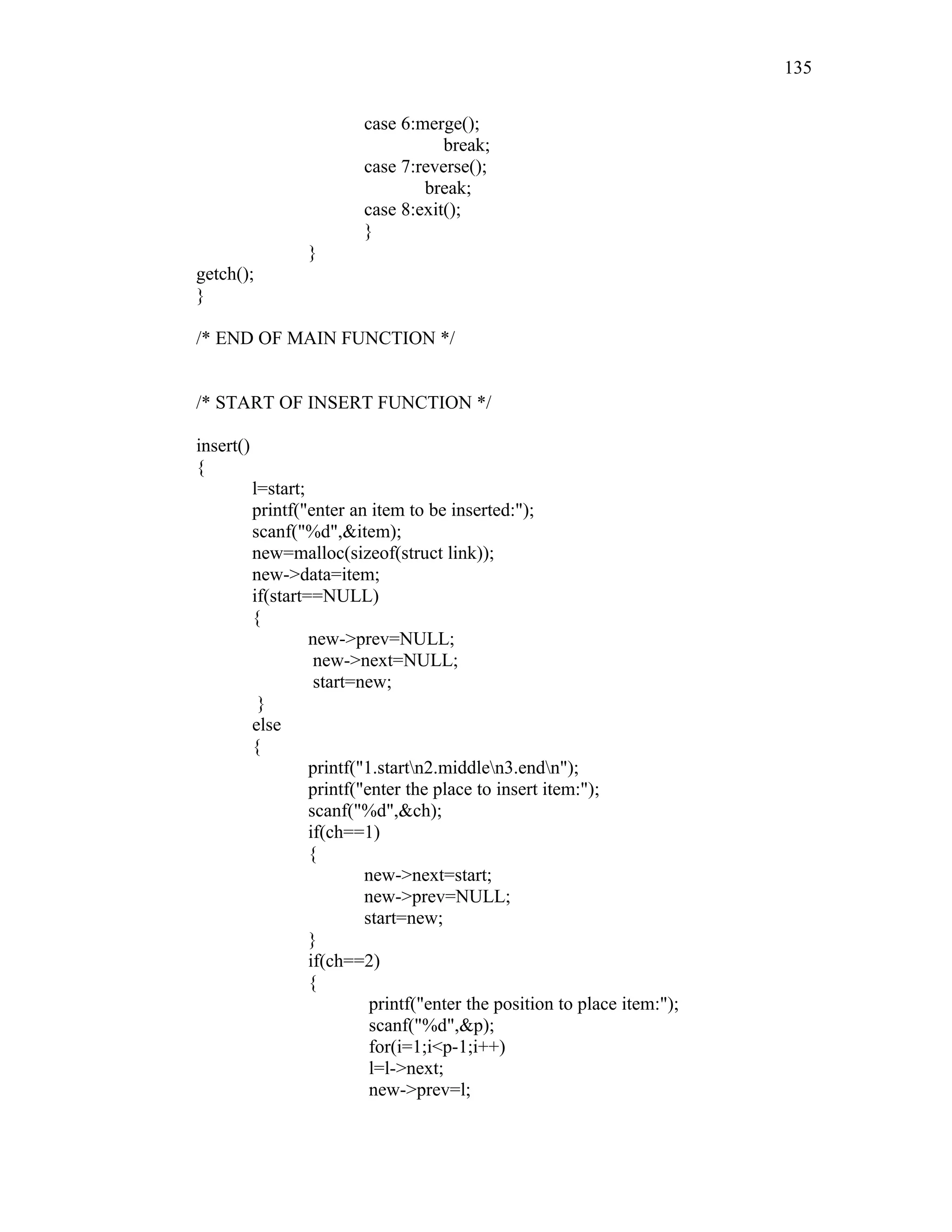 case 6:merge();
break;
case 7:reverse();
break;
case 8:exit();
}
}
getch();
}
/* END OF MAIN FUNCTION */
/* START OF INSERT FUNCTION */
insert()
{
l=start;
printf("enter an item to be inserted:");
scanf("%d",&item);
new=malloc(sizeof(struct link));
new->data=item;
if(start==NULL)
{
new->prev=NULL;
new->next=NULL;
start=new;
}
else
{
printf("1.startn2.middlen3.endn");
printf("enter the place to insert item:");
scanf("%d",&ch);
if(ch==1)
{
new->next=start;
new->prev=NULL;
start=new;
}
if(ch==2)
{
printf("enter the position to place item:");
scanf("%d",&p);
for(i=1;i<p-1;i++)
l=l->next;
new->prev=l;
135
 