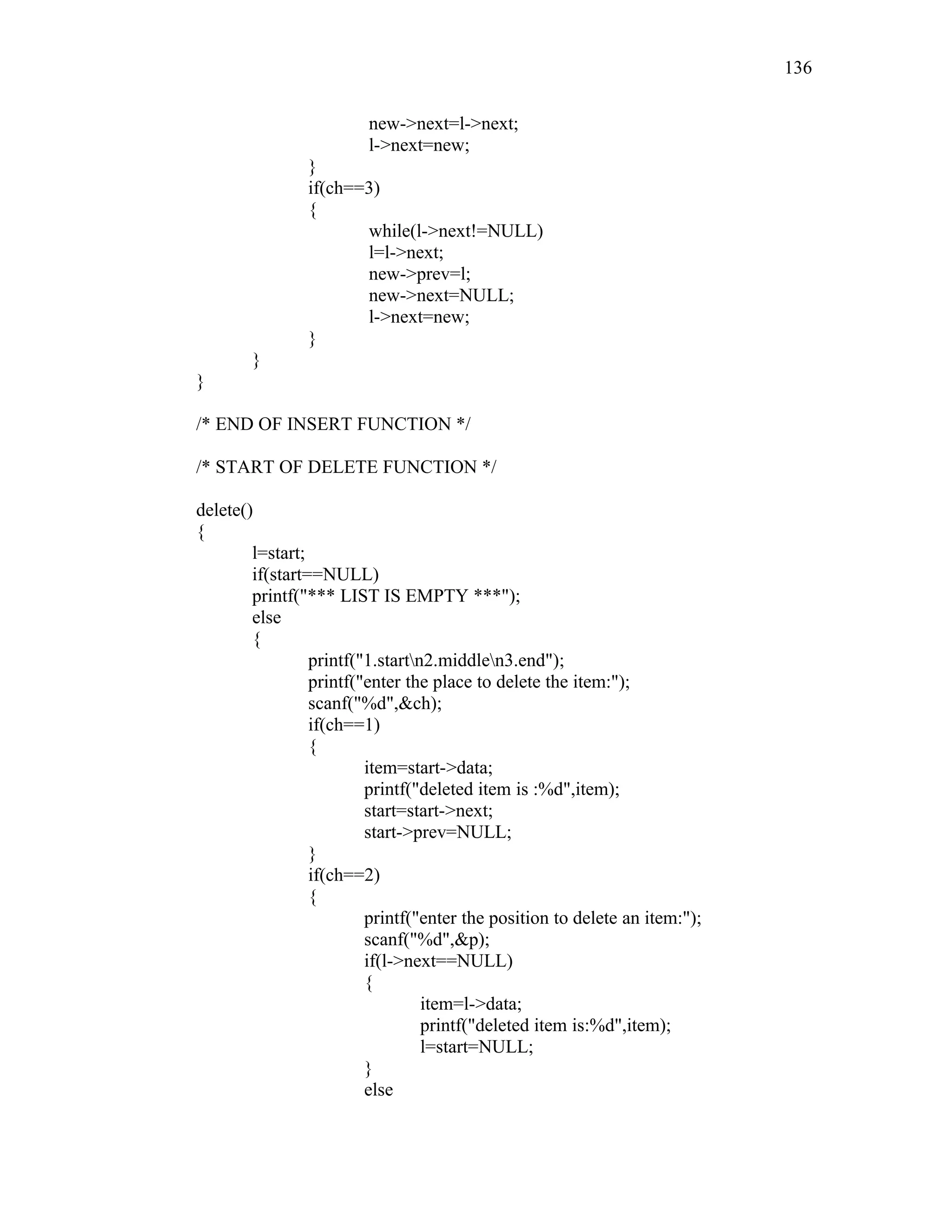 new->next=l->next;
l->next=new;
}
if(ch==3)
{
while(l->next!=NULL)
l=l->next;
new->prev=l;
new->next=NULL;
l->next=new;
}
}
}
/* END OF INSERT FUNCTION */
/* START OF DELETE FUNCTION */
delete()
{
l=start;
if(start==NULL)
printf("*** LIST IS EMPTY ***");
else
{
printf("1.startn2.middlen3.end");
printf("enter the place to delete the item:");
scanf("%d",&ch);
if(ch==1)
{
item=start->data;
printf("deleted item is :%d",item);
start=start->next;
start->prev=NULL;
}
if(ch==2)
{
printf("enter the position to delete an item:");
scanf("%d",&p);
if(l->next==NULL)
{
item=l->data;
printf("deleted item is:%d",item);
l=start=NULL;
}
else
136
 