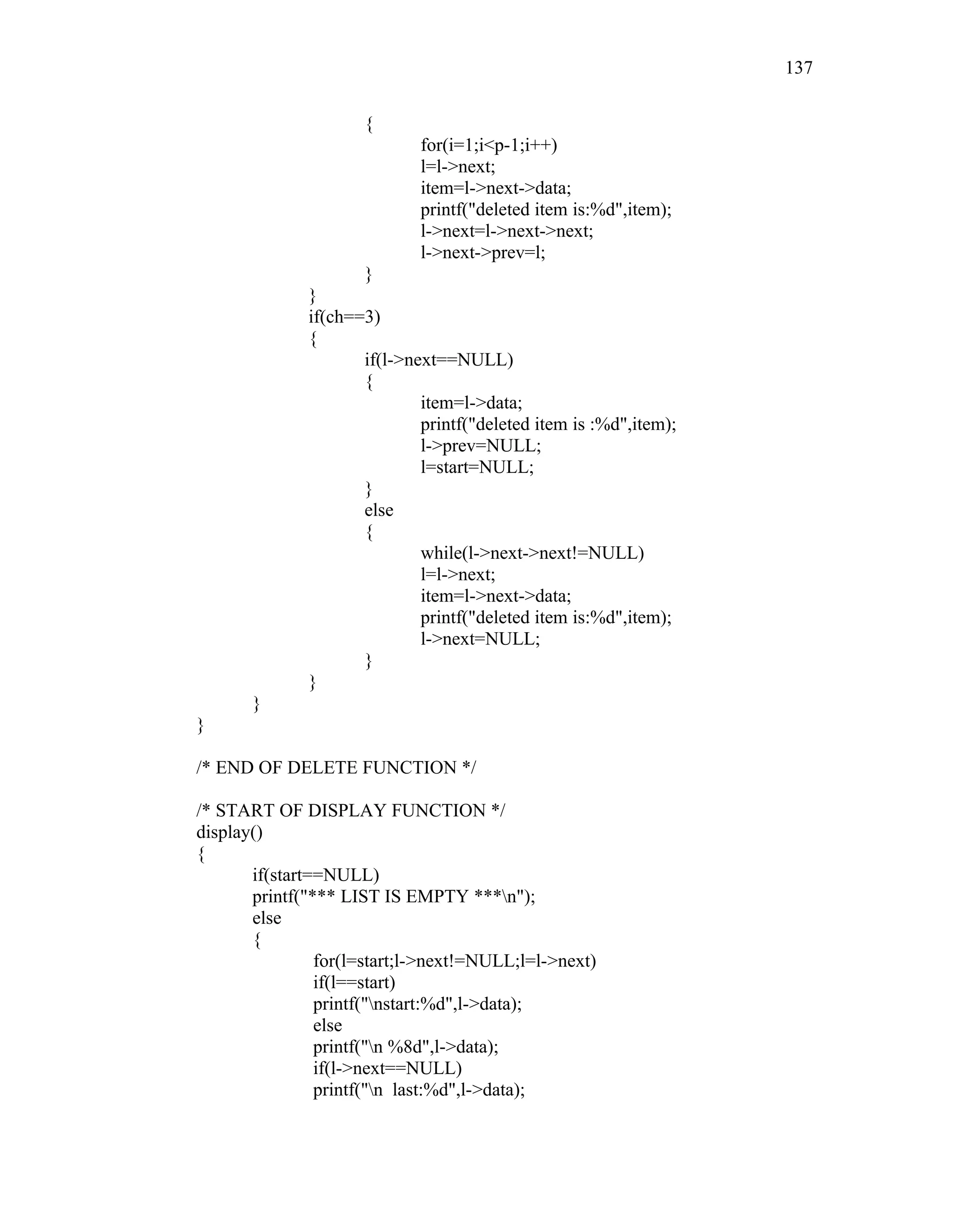 {
for(i=1;i<p-1;i++)
l=l->next;
item=l->next->data;
printf("deleted item is:%d",item);
l->next=l->next->next;
l->next->prev=l;
}
}
if(ch==3)
{
if(l->next==NULL)
{
item=l->data;
printf("deleted item is :%d",item);
l->prev=NULL;
l=start=NULL;
}
else
{
while(l->next->next!=NULL)
l=l->next;
item=l->next->data;
printf("deleted item is:%d",item);
l->next=NULL;
}
}
}
}
/* END OF DELETE FUNCTION */
/* START OF DISPLAY FUNCTION */
display()
{
if(start==NULL)
printf("*** LIST IS EMPTY ***n");
else
{
for(l=start;l->next!=NULL;l=l->next)
if(l==start)
printf("nstart:%d",l->data);
else
printf("n %8d",l->data);
if(l->next==NULL)
printf("n last:%d",l->data);
137
 