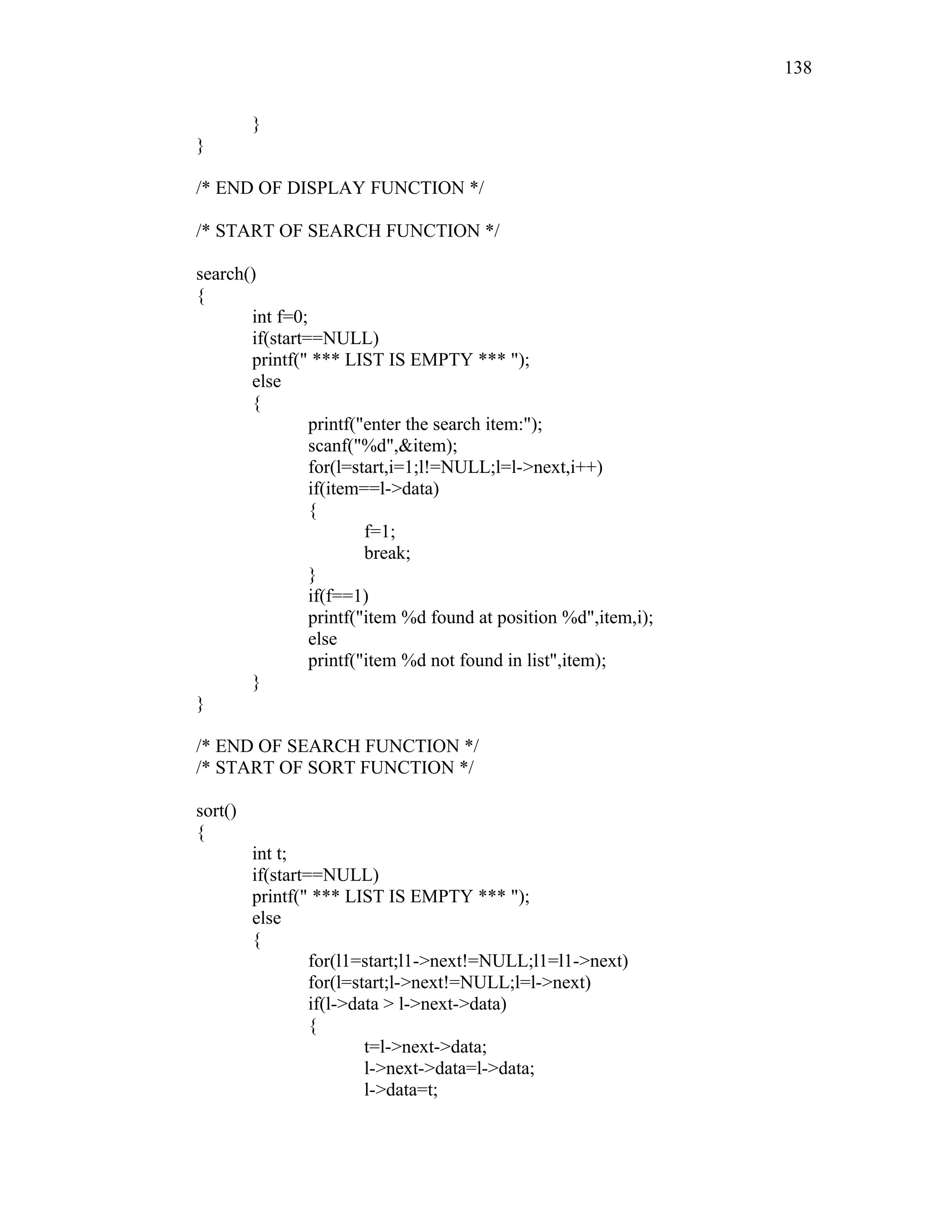 }
}
/* END OF DISPLAY FUNCTION */
/* START OF SEARCH FUNCTION */
search()
{
int f=0;
if(start==NULL)
printf(" *** LIST IS EMPTY *** ");
else
{
printf("enter the search item:");
scanf("%d",&item);
for(l=start,i=1;l!=NULL;l=l->next,i++)
if(item==l->data)
{
f=1;
break;
}
if(f==1)
printf("item %d found at position %d",item,i);
else
printf("item %d not found in list",item);
}
}
/* END OF SEARCH FUNCTION */
/* START OF SORT FUNCTION */
sort()
{
int t;
if(start==NULL)
printf(" *** LIST IS EMPTY *** ");
else
{
for(l1=start;l1->next!=NULL;l1=l1->next)
for(l=start;l->next!=NULL;l=l->next)
if(l->data > l->next->data)
{
t=l->next->data;
l->next->data=l->data;
l->data=t;
138
 