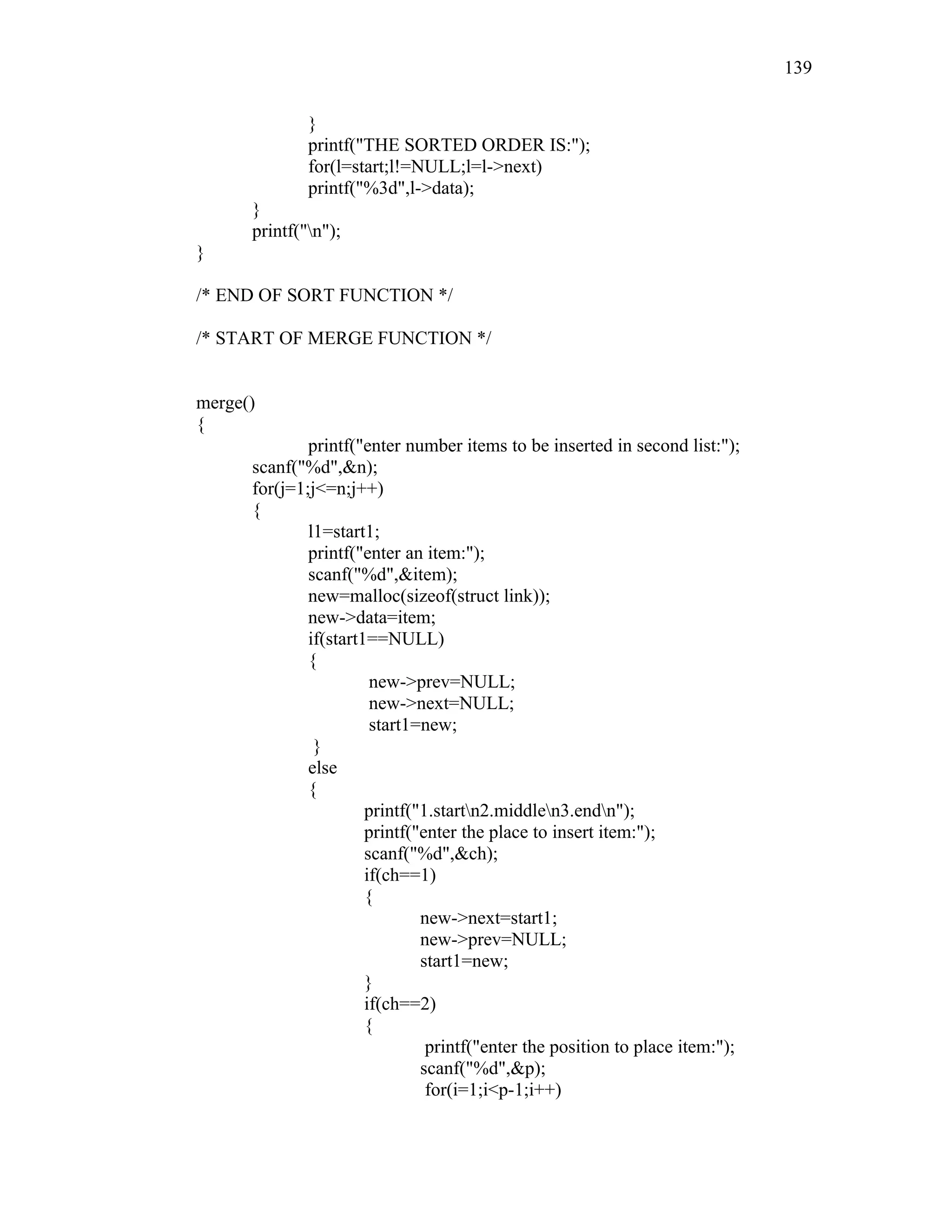 }
printf("THE SORTED ORDER IS:");
for(l=start;l!=NULL;l=l->next)
printf("%3d",l->data);
}
printf("n");
}
/* END OF SORT FUNCTION */
/* START OF MERGE FUNCTION */
merge()
{
printf("enter number items to be inserted in second list:");
scanf("%d",&n);
for(j=1;j<=n;j++)
{
l1=start1;
printf("enter an item:");
scanf("%d",&item);
new=malloc(sizeof(struct link));
new->data=item;
if(start1==NULL)
{
new->prev=NULL;
new->next=NULL;
start1=new;
}
else
{
printf("1.startn2.middlen3.endn");
printf("enter the place to insert item:");
scanf("%d",&ch);
if(ch==1)
{
new->next=start1;
new->prev=NULL;
start1=new;
}
if(ch==2)
{
printf("enter the position to place item:");
scanf("%d",&p);
for(i=1;i<p-1;i++)
139
 
