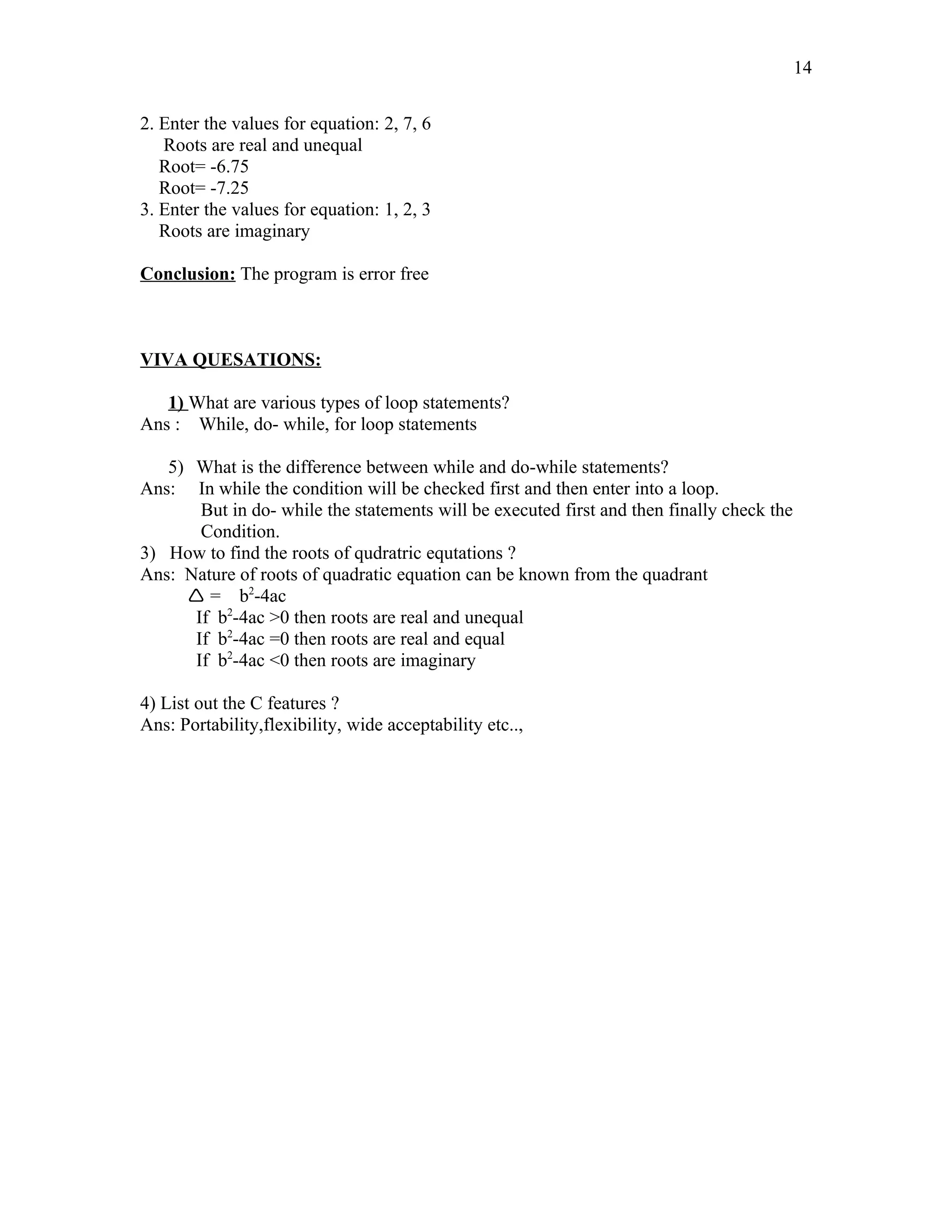 2. Enter the values for equation: 2, 7, 6
Roots are real and unequal
Root= -6.75
Root= -7.25
3. Enter the values for equation: 1, 2, 3
Roots are imaginary
Conclusion: The program is error free
VIVA QUESATIONS:
1) What are various types of loop statements?
Ans : While, do- while, for loop statements
5) What is the difference between while and do-while statements?
Ans: In while the condition will be checked first and then enter into a loop.
But in do- while the statements will be executed first and then finally check the
Condition.
3) How to find the roots of qudratric equtations ?
Ans: Nature of roots of quadratic equation can be known from the quadrant
 = b2
-4ac
If b2
-4ac >0 then roots are real and unequal
If b2
-4ac =0 then roots are real and equal
If b2
-4ac <0 then roots are imaginary
4) List out the C features ?
Ans: Portability,flexibility, wide acceptability etc..,
14
 