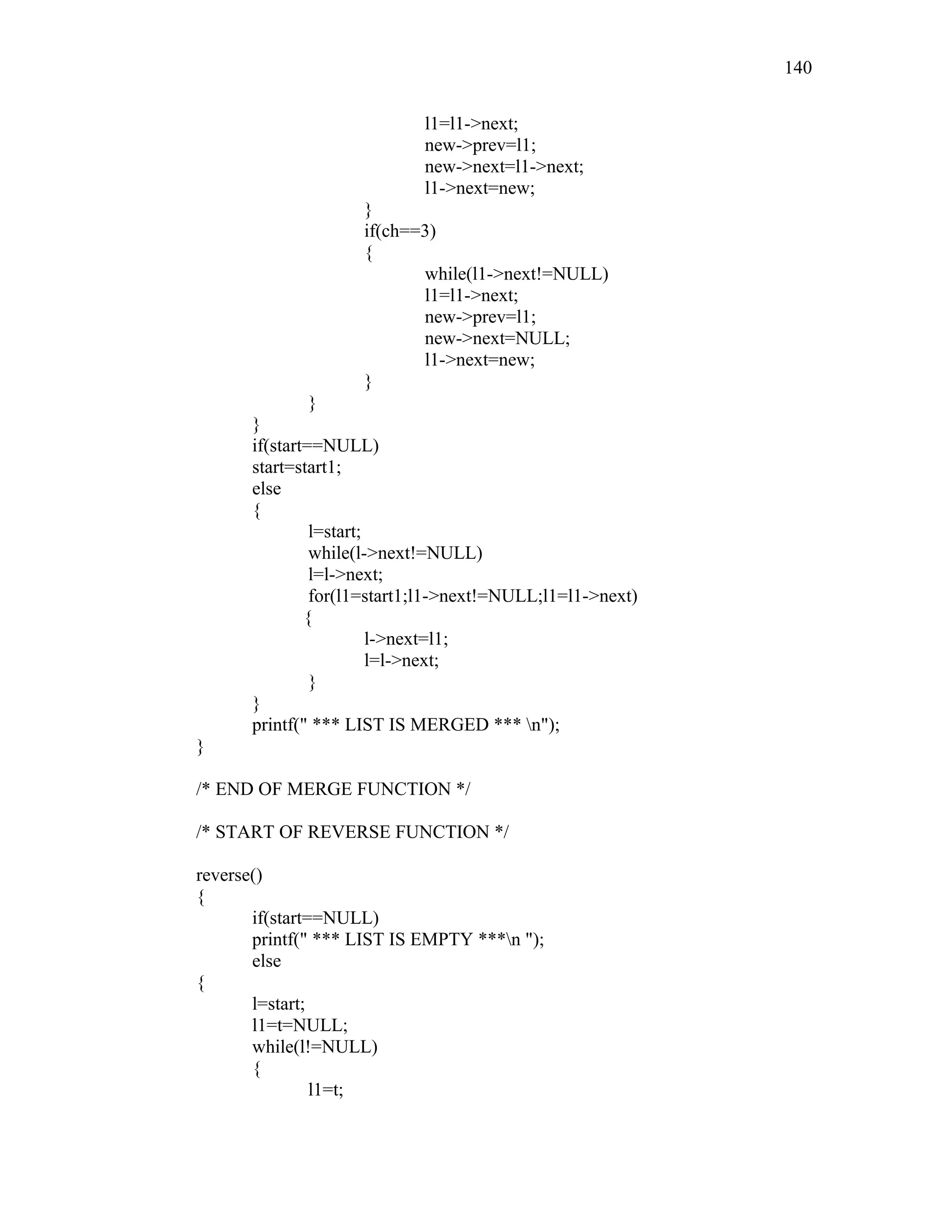 l1=l1->next;
new->prev=l1;
new->next=l1->next;
l1->next=new;
}
if(ch==3)
{
while(l1->next!=NULL)
l1=l1->next;
new->prev=l1;
new->next=NULL;
l1->next=new;
}
}
}
if(start==NULL)
start=start1;
else
{
l=start;
while(l->next!=NULL)
l=l->next;
for(l1=start1;l1->next!=NULL;l1=l1->next)
{
l->next=l1;
l=l->next;
}
}
printf(" *** LIST IS MERGED *** n");
}
/* END OF MERGE FUNCTION */
/* START OF REVERSE FUNCTION */
reverse()
{
if(start==NULL)
printf(" *** LIST IS EMPTY ***n ");
else
{
l=start;
l1=t=NULL;
while(l!=NULL)
{
l1=t;
140
 