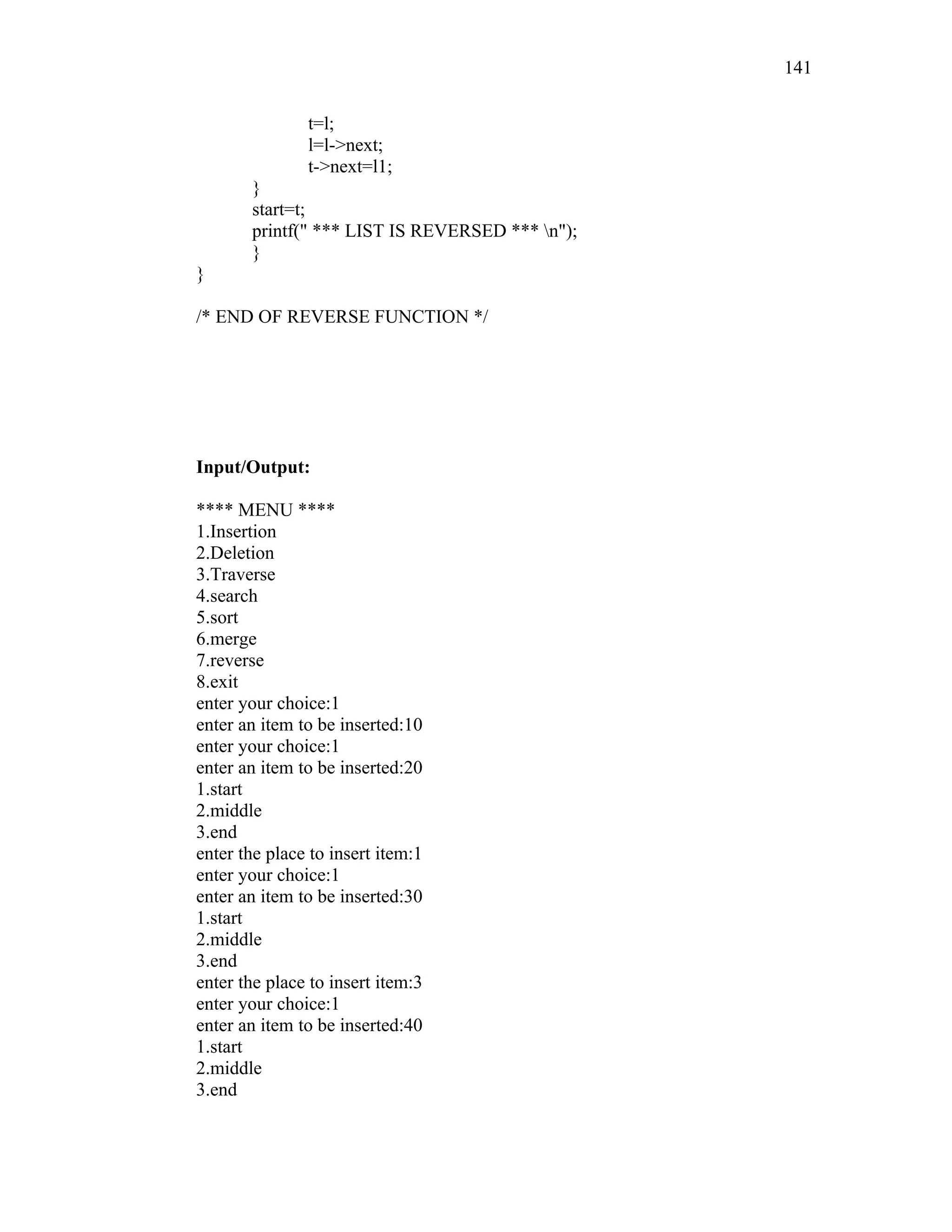 t=l;
l=l->next;
t->next=l1;
}
start=t;
printf(" *** LIST IS REVERSED *** n");
}
}
/* END OF REVERSE FUNCTION */
Input/Output:
**** MENU ****
1.Insertion
2.Deletion
3.Traverse
4.search
5.sort
6.merge
7.reverse
8.exit
enter your choice:1
enter an item to be inserted:10
enter your choice:1
enter an item to be inserted:20
1.start
2.middle
3.end
enter the place to insert item:1
enter your choice:1
enter an item to be inserted:30
1.start
2.middle
3.end
enter the place to insert item:3
enter your choice:1
enter an item to be inserted:40
1.start
2.middle
3.end
141
 
