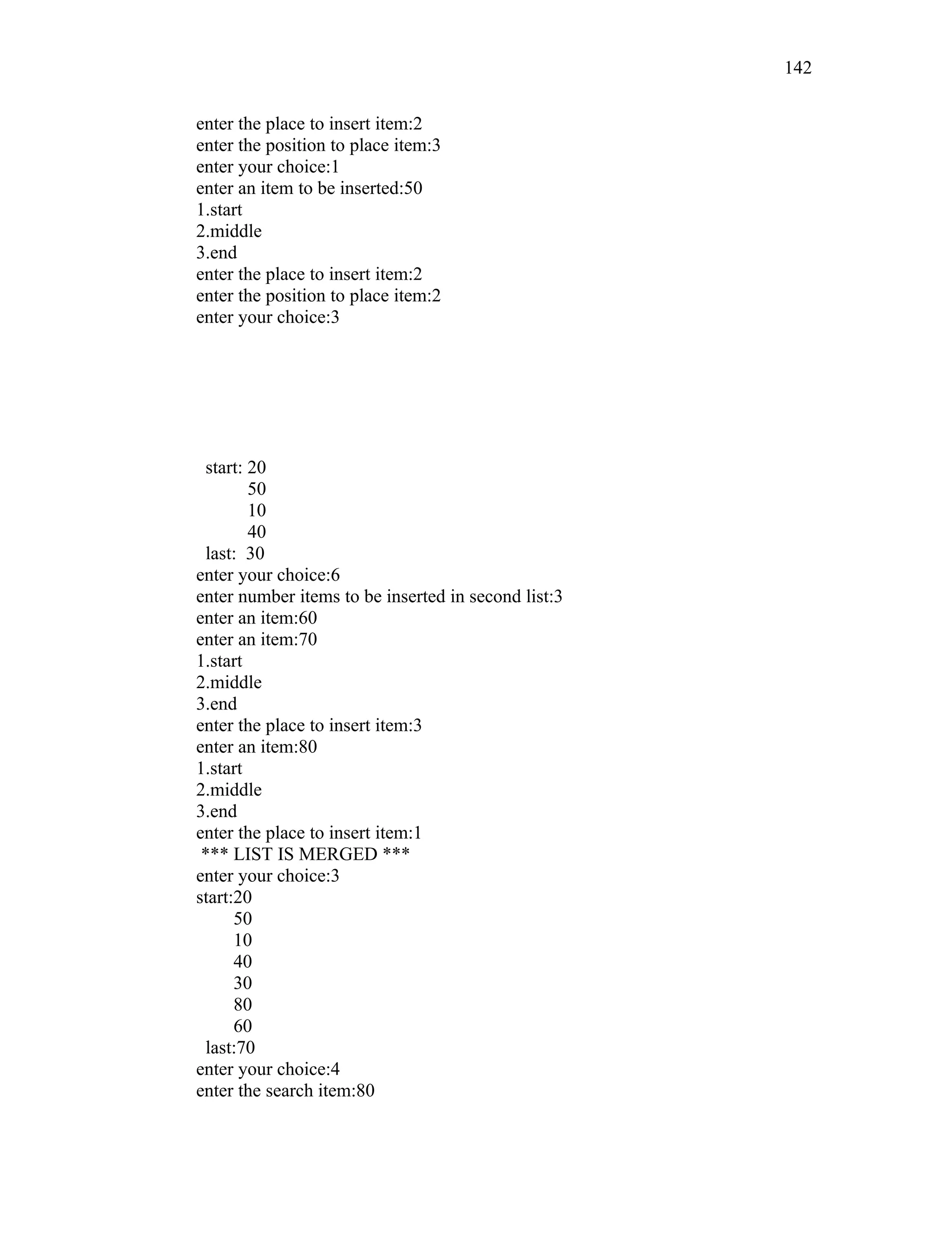 enter the place to insert item:2
enter the position to place item:3
enter your choice:1
enter an item to be inserted:50
1.start
2.middle
3.end
enter the place to insert item:2
enter the position to place item:2
enter your choice:3
start: 20
50
10
40
last: 30
enter your choice:6
enter number items to be inserted in second list:3
enter an item:60
enter an item:70
1.start
2.middle
3.end
enter the place to insert item:3
enter an item:80
1.start
2.middle
3.end
enter the place to insert item:1
*** LIST IS MERGED ***
enter your choice:3
start:20
50
10
40
30
80
60
last:70
enter your choice:4
enter the search item:80
142
 