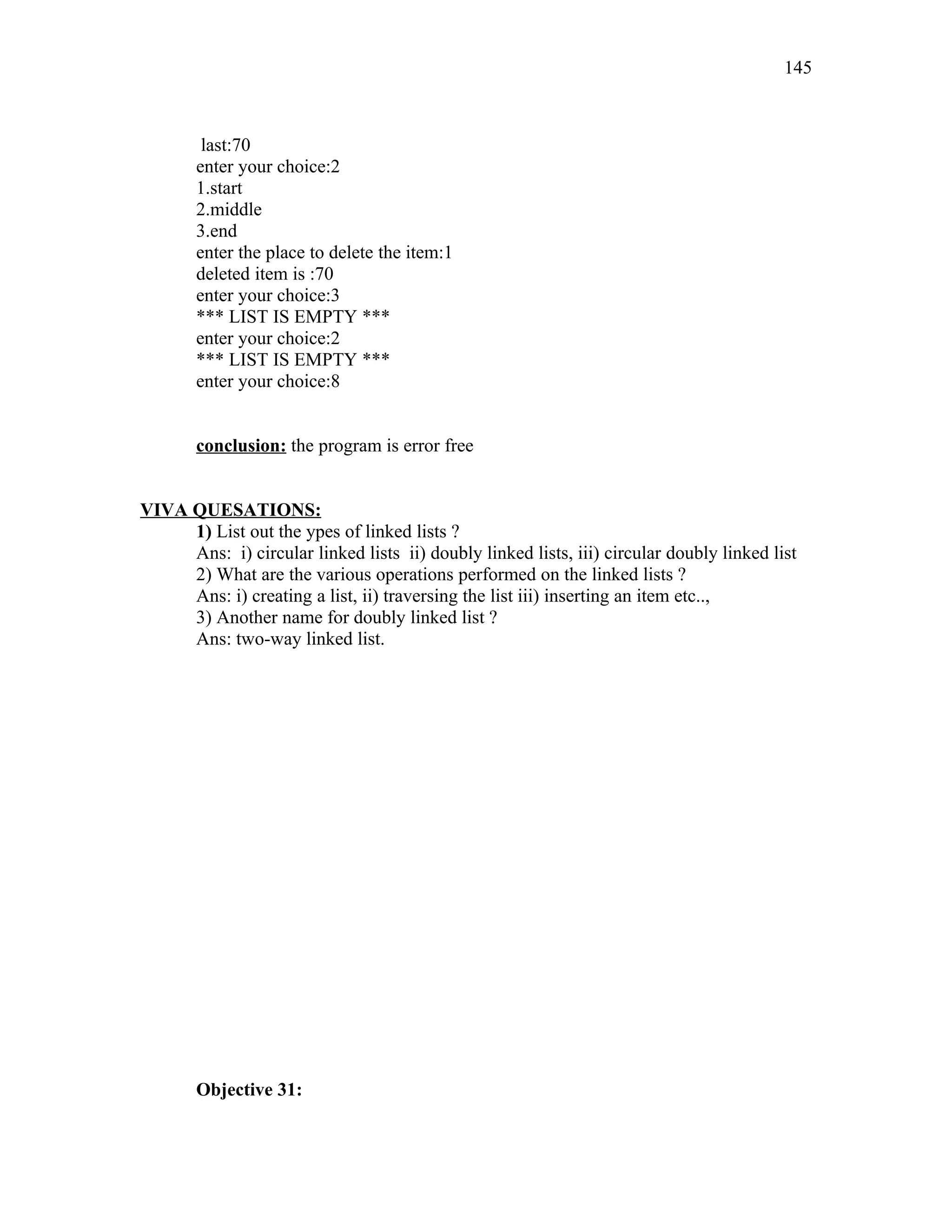 last:70
enter your choice:2
1.start
2.middle
3.end
enter the place to delete the item:1
deleted item is :70
enter your choice:3
*** LIST IS EMPTY ***
enter your choice:2
*** LIST IS EMPTY ***
enter your choice:8
conclusion: the program is error free
VIVA QUESATIONS:
1) List out the ypes of linked lists ?
Ans: i) circular linked lists ii) doubly linked lists, iii) circular doubly linked list
2) What are the various operations performed on the linked lists ?
Ans: i) creating a list, ii) traversing the list iii) inserting an item etc..,
3) Another name for doubly linked list ?
Ans: two-way linked list.
Objective 31:
145
 