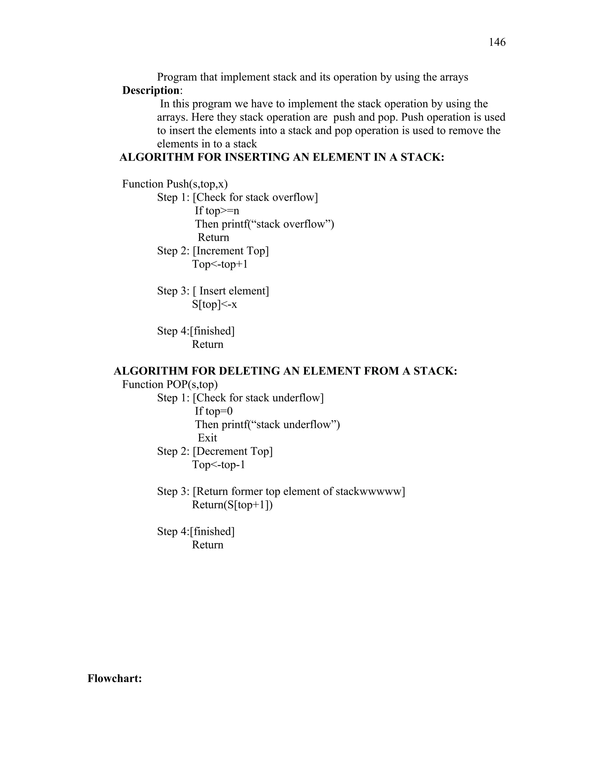 Program that implement stack and its operation by using the arrays
Description:
In this program we have to implement the stack operation by using the
arrays. Here they stack operation are push and pop. Push operation is used
to insert the elements into a stack and pop operation is used to remove the
elements in to a stack
ALGORITHM FOR INSERTING AN ELEMENT IN A STACK:
Function Push(s,top,x)
Step 1: [Check for stack overflow]
If top>=n
Then printf(“stack overflow”)
Return
Step 2: [Increment Top]
Top<-top+1
Step 3: [ Insert element]
S[top]<-x
Step 4:[finished]
Return
ALGORITHM FOR DELETING AN ELEMENT FROM A STACK:
Function POP(s,top)
Step 1: [Check for stack underflow]
If top=0
Then printf(“stack underflow”)
Exit
Step 2: [Decrement Top]
Top<-top-1
Step 3: [Return former top element of stackwwwww]
Return(S[top+1])
Step 4:[finished]
Return
Flowchart:
146
 