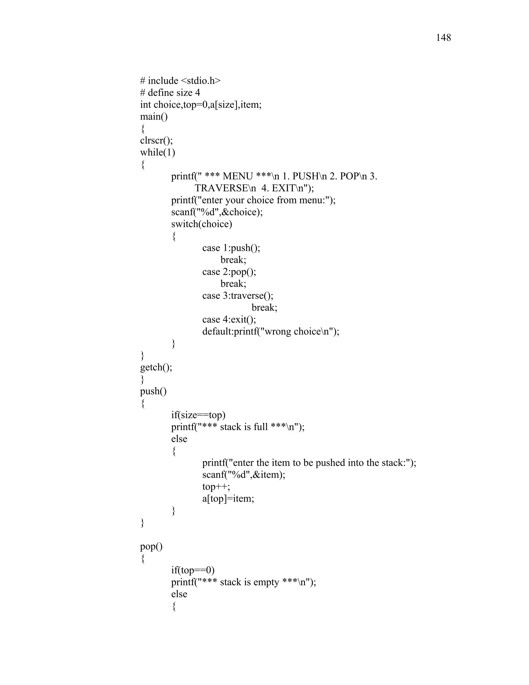 # include <stdio.h>
# define size 4
int choice,top=0,a[size],item;
main()
{
clrscr();
while(1)
{
printf(" *** MENU ***n 1. PUSHn 2. POPn 3.
TRAVERSEn 4. EXITn");
printf("enter your choice from menu:");
scanf("%d",&choice);
switch(choice)
{
case 1:push();
break;
case 2:pop();
break;
case 3:traverse();
break;
case 4:exit();
default:printf("wrong choicen");
}
}
getch();
}
push()
{
if(size==top)
printf("*** stack is full ***n");
else
{
printf("enter the item to be pushed into the stack:");
scanf("%d",&item);
top++;
a[top]=item;
}
}
pop()
{
if(top==0)
printf("*** stack is empty ***n");
else
{
148
 