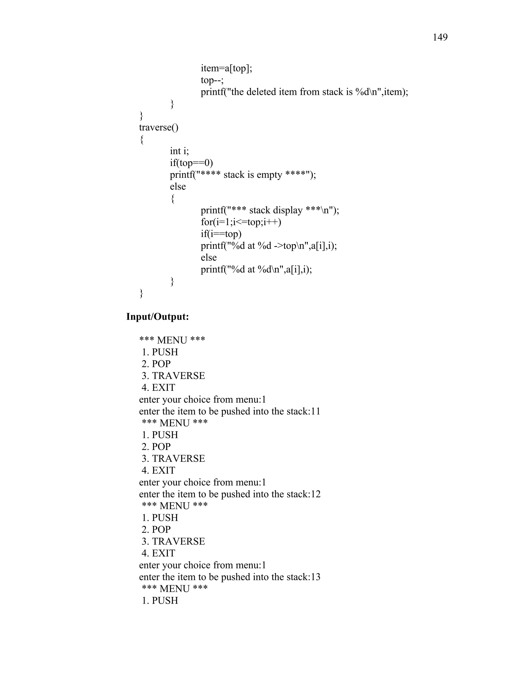item=a[top];
top--;
printf("the deleted item from stack is %dn",item);
}
}
traverse()
{
int i;
if(top==0)
printf("**** stack is empty ****");
else
{
printf("*** stack display ***n");
for(i=1;i<=top;i++)
if(i==top)
printf("%d at %d ->topn",a[i],i);
else
printf("%d at %dn",a[i],i);
}
}
Input/Output:
*** MENU ***
1. PUSH
2. POP
3. TRAVERSE
4. EXIT
enter your choice from menu:1
enter the item to be pushed into the stack:11
*** MENU ***
1. PUSH
2. POP
3. TRAVERSE
4. EXIT
enter your choice from menu:1
enter the item to be pushed into the stack:12
*** MENU ***
1. PUSH
2. POP
3. TRAVERSE
4. EXIT
enter your choice from menu:1
enter the item to be pushed into the stack:13
*** MENU ***
1. PUSH
149
 